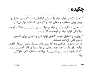 ‫چکیده‬:
‫تح‬ ‫برای‬ ‫که‬ ‫است‬ ‫گرافیکی‬ ‫روش‬ ‫یک‬ ‫چاه‬ ‫تولید‬ ‫کاهش‬ ‫تحلیل‬‫و‬ ‫لیل‬
‫چاه‬ ‫عملکرد‬ ‫بینی‬ ‫پیش‬‫می‬ ‫قرار‬ ‫استفاده‬ ‫مورد‬ ‫گاز‬ ‫و‬ ‫نفت‬ ‫های‬‫گی‬‫ر‬‫د‬.
‫می‬ ‫چاه‬ ‫از‬ ‫تولید‬ ‫عملکرد‬ ‫منحنی‬‫عملک‬ ‫بینی‬ ‫پیش‬ ‫برای‬ ‫تواند‬‫و‬ ‫آینده‬ ‫رد‬
‫برود‬ ‫کار‬ ‫به‬ ‫آینده‬ ‫در‬ ‫چاه‬ ‫تولید‬ ‫چگونگی‬.
‫روش‬‫تخمین‬ ‫برای‬ ‫تجربی‬ ‫ابزاری‬ ‫تولید‬ ‫کاهش‬ ‫نمودار‬ ‫تحلیل‬ ‫های‬
‫هستند‬ ‫بازیافت‬ ‫قابل‬ ‫ذخایر‬.
‫روش‬ ‫که‬ ‫دید‬ ‫خواهیم‬ ‫تحقیق‬ ‫این‬ ‫در‬‫کاهش‬ ‫نمودار‬ ‫تحلیل‬ ‫معمول‬ ‫های‬
‫می‬ ‫زمانی‬ ،‫چاه‬ ‫چند‬ ‫یا‬ ‫یک‬ ‫برای‬ ‫تولید‬‫اطمینان‬ ‫قابل‬ ‫ابزاری‬ ‫تواند‬‫باشد‬
‫طو‬ ‫کافی‬ ‫اندازه‬ ‫به‬ ،‫برنامه‬ ‫یک‬ ‫تعیین‬ ‫برای‬ ‫تولید‬ ‫تاریخچه‬ ‫که‬‫النی‬
‫باشد‬.
‫بهار‬93 ‫دو‬ ‫مخزن‬ ‫مهندسی‬ ‫درس‬ 428
 