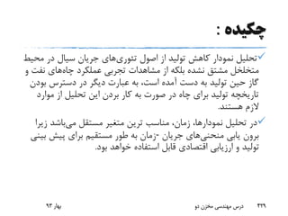 ‫چکیده‬:
‫تئوری‬ ‫اصول‬ ‫از‬ ‫تولید‬ ‫کاهش‬ ‫نمودار‬ ‫تحلیل‬‫م‬ ‫در‬ ‫سیال‬ ‫جریان‬ ‫های‬‫حیط‬
‫چاه‬ ‫عملکرد‬ ‫تجربی‬ ‫مشاهدات‬ ‫از‬ ‫بلکه‬ ‫نشده‬ ‫مشتق‬ ‫متخلخل‬‫ن‬ ‫های‬‫و‬ ‫فت‬
‫ب‬ ‫دسترس‬ ‫در‬ ‫دیگر‬ ‫عبارت‬ ‫به‬ ،‫است‬ ‫آمده‬ ‫دست‬ ‫به‬ ‫تولید‬ ‫حین‬ ‫گاز‬‫ودن‬
‫مو‬ ‫از‬ ‫تحلیل‬ ‫این‬ ‫بردن‬ ‫کار‬ ‫به‬ ‫صورت‬ ‫در‬ ‫چاه‬ ‫برای‬ ‫تولید‬ ‫تاریخچه‬‫ارد‬
‫هستند‬ ‫الزم‬.
‫می‬ ‫مستقل‬ ‫متغیر‬ ‫ترین‬ ‫مناسب‬ ،‫زمان‬ ،‫نمودارها‬ ‫تحلیل‬ ‫در‬‫ز‬ ‫باشد‬‫یرا‬
‫منحنی‬ ‫یابی‬ ‫برون‬‫جریان‬ ‫های‬-‫بینی‬ ‫پیش‬ ‫برای‬ ‫مستقیم‬ ‫طور‬ ‫به‬ ‫زمان‬
‫بو‬ ‫خواهد‬ ‫استفاده‬ ‫قابل‬ ‫اقتصادی‬ ‫ارزیابی‬ ‫و‬ ‫تولید‬‫د‬.
‫بهار‬93 ‫دو‬ ‫مخزن‬ ‫مهندسی‬ ‫درس‬ 429
 