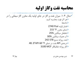 ‫اولیه‬ ‫وگاز‬ ‫نفت‬ ‫محاسبه‬
‫مثال‬4-1.‫د‬ ‫را‬ ‫میعانی‬ ‫گاز‬ ‫مخزن‬ ‫یک‬ ‫اولیه‬ ‫جای‬ ‫در‬ ‫گاز‬ ‫و‬ ‫نفت‬ ‫میزان‬‫ر‬
‫هر‬‫اکر‬‫کنید‬ ‫محاسبه‬ ‫فوت‬.
‫داده‬‫ها‬:
‫اولیه‬ ‫فشار‬2740 Psai
‫مخزن‬ ‫دمای‬F°215
‫میانگین‬ ‫تخلخل‬25%
‫میانگین‬ ‫همزاد‬ ‫آب‬30%
‫منبع‬ ‫روزانه‬ ‫نفت‬242 STB
‫درجه‬‫ی‬API‫دمای‬ ‫در‬ ‫نفت‬F°6048. 0°API
‫روزانه‬ ‫گاز‬‫تفکیکگر‬3100 MCF
‫بهار‬93 ‫دو‬ ‫مخزن‬ ‫مهندسی‬ ‫درس‬ 43
 