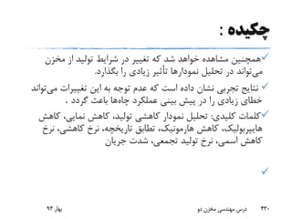 ‫چکیده‬:
‫مخزن‬ ‫از‬ ‫تولید‬ ‫شرایط‬ ‫در‬ ‫تغییر‬ ‫که‬ ‫شد‬ ‫خواهد‬ ‫مشاهده‬ ‫همچنین‬
‫می‬‫بگذار‬ ‫را‬ ‫زیادی‬ ‫تأثیر‬ ‫نمودارها‬ ‫تحلیل‬ ‫در‬ ‫تواند‬‫د‬.
‫م‬ ‫تغییرات‬ ‫این‬ ‫به‬ ‫توجه‬ ‫عدم‬ ‫که‬ ‫است‬ ‫داده‬ ‫نشان‬ ‫تجربی‬ ‫نتایج‬‫ی‬‫تواند‬
‫چاه‬ ‫عملکرد‬ ‫بینی‬ ‫پیش‬ ‫در‬ ‫را‬ ‫زیادی‬ ‫خطای‬‫گردد‬ ‫باعث‬ ‫ها‬.
‫کلیدی‬ ‫کلمات‬:‫ک‬ ،‫نمایی‬ ‫کاهش‬ ،‫تولید‬ ‫کاهشی‬ ‫نمودار‬ ‫تحلیل‬‫اهش‬
‫نر‬ ،‫کاهشی‬ ‫نرخ‬ ،‫تاریخچه‬ ‫تطابق‬ ،‫هارمونیک‬ ‫کاهش‬ ،‫هایپربولیک‬‫خ‬
‫جریان‬ ‫شدت‬ ،‫تجمعی‬ ‫تولید‬ ‫نرخ‬ ،‫اسمی‬ ‫کاهش‬

‫بهار‬93 ‫دو‬ ‫مخزن‬ ‫مهندسی‬ ‫درس‬ 430
 