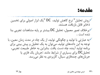 ‫مقدمه‬:
‫تحلیل‬ ‫روش‬"‫تولید‬ ‫کاهش‬ ‫نرخ‬،" DC‫تخمین‬ ‫برای‬ ‫اصولی‬ ‫ابزار‬ ‫یک‬
‫هستند‬ ‫بازیافت‬ ‫قابل‬ ‫ذخایر‬.
‫تحلیل‬ ،‫معمول‬ ‫تصور‬ ‫برخالف‬DC‫ب‬ ‫تجربی‬ ‫مشاهدات‬ ‫پایه‬ ‫بر‬ ‫بیشتر‬‫نا‬
‫اس‬ ‫شده‬‫ت‬.
‫م‬ ‫زمان‬ ‫مدت‬ ‫در‬ ‫چاه‬ ‫یک‬ ‫از‬ ،‫تولید‬ ‫چگونگی‬ ‫و‬ ‫تولید‬ ‫با‬ ‫عبارتی‬ ‫به‬‫با‬ ،‫عین‬
‫داده‬ ‫این‬ ‫به‬ ‫توجه‬‫می‬ ،‫تولید‬ ‫های‬‫بی‬ ‫پیش‬ ‫و‬ ‫تحلیل‬ ‫یک‬ ‫به‬ ‫توان‬‫برای‬ ‫نی‬
‫یافت‬ ‫دست‬ ‫چاه‬ ‫آینده‬ ‫تولید‬ ‫برنامه‬.‫طبیعت‬ ‫خاطر‬ ‫به‬ ‫بنابراین‬،‫تجربی‬
‫تحلیل‬DC‫مانند‬ ‫شرایط‬ ‫از‬ ‫بسیاری‬ ‫برای‬:‫یا‬ ‫فازی‬ ‫یک‬ ‫جریان‬
‫جریان‬‫می‬ ‫نظر‬ ‫به‬ ‫کاربردی‬ ،‫سیال‬ ‫چندفازی‬ ‫های‬‫رس‬‫د‬.
‫بهار‬93 ‫دو‬ ‫مخزن‬ ‫مهندسی‬ ‫درس‬ 431
 