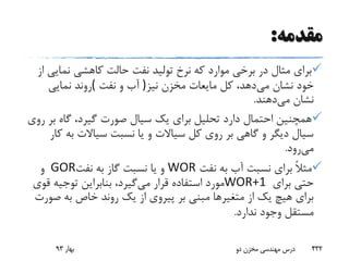 ‫مقدمه‬:
‫نمای‬ ‫کاهشی‬ ‫حالت‬ ‫نفت‬ ‫تولید‬ ‫نرخ‬ ‫که‬ ‫موارد‬ ‫برخی‬ ‫در‬ ‫مثال‬ ‫برای‬‫از‬ ‫ی‬
‫می‬ ‫نشان‬ ‫خود‬‫نیز‬ ‫مخزن‬ ‫مایعات‬ ‫کل‬ ،‫دهد‬)‫نفت‬ ‫و‬ ‫آب‬(‫نمایی‬ ‫روند‬
‫می‬ ‫نشان‬‫دهند‬.
‫ب‬ ‫گاه‬ ،‫گیرد‬ ‫صورت‬ ‫سیال‬ ‫یک‬ ‫برای‬ ‫تحلیل‬ ‫دارد‬ ‫احتمال‬ ‫همچنین‬‫روی‬ ‫ر‬
‫به‬ ‫سیاالت‬ ‫نسبت‬ ‫یا‬ ‫و‬ ‫سیاالت‬ ‫کل‬ ‫روی‬ ‫بر‬ ‫گاهی‬ ‫و‬ ‫دیگر‬ ‫سیال‬‫کار‬
‫می‬‫رود‬.
‫نفت‬ ‫به‬ ‫آب‬ ‫نسبت‬ ‫برای‬ ً‫ال‬‫مث‬WOR‫نفت‬ ‫به‬ ‫گاز‬ ‫نسبت‬ ‫یا‬ ‫و‬GOR‫و‬
‫برای‬ ‫حتی‬WOR+1‫می‬ ‫قرار‬ ‫استفاده‬ ‫مورد‬‫ق‬ ‫توجیه‬ ‫بنابراین‬ ،‫گیرد‬‫وی‬
‫ص‬ ‫به‬ ‫خاص‬ ‫روند‬ ‫یک‬ ‫از‬ ‫پیروی‬ ‫بر‬ ‫مبنی‬ ‫متغیرها‬ ‫از‬ ‫یک‬ ‫هیچ‬ ‫برای‬‫ورت‬
‫ندارد‬ ‫وجود‬ ‫مستقل‬.
‫بهار‬93 ‫دو‬ ‫مخزن‬ ‫مهندسی‬ ‫درس‬ 432
 