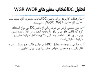 ‫تحلیل‬DC‫متغیرهای‬ ‫انتخاب‬WOR،WGR
‫تحلیل‬ ‫برای‬ ‫کاربردی‬ ‫رهیافت‬ ‫لذا‬DC‫نفت‬ ،‫نفت‬ ،‫گاز‬ ‫متغیری‬ ‫انتخاب‬
+‫گاز‬ ،‫آب‬+،‫آب‬WGR،WOR‫و‬...‫می‬‫باشد‬.
‫می‬ ‫فرض‬ ‫ضمنی‬ ‫طور‬ ‫به‬‫تحلیل‬ ‫از‬ ‫زمانی‬ ،‫شود‬DC‫استفاده‬ ‫توان‬ ‫می‬
‫تاریخچه‬ ‫برای‬ ‫مؤثر‬ ‫فاکتورهای‬ ‫که‬ ‫کرد‬‫پیش‬ ‫دوره‬ ‫خالل‬ ‫در‬ ،‫کاهش‬
‫مخز‬ ‫شرایط‬ ‫شامل‬ ‫فاکتورها‬ ‫این‬ ،‫یابند‬ ‫ادامه‬ ‫تغییر‬ ‫بدون‬ ،‫بینی‬‫و‬ ‫ن‬
‫است‬ ‫عملیاتی‬ ‫شرایط‬.
‫تحلیل‬ ‫به‬ ‫توجه‬ ‫با‬ ‫عبارتی‬ ‫به‬DC‫می‬ ‫ما‬‫د‬ ‫نیز‬ ‫را‬ ‫مؤثر‬ ‫فاکتورهای‬ ‫توانیم‬‫ر‬
‫نماییم‬ ‫بینی‬ ‫پیش‬ ‫را‬ ‫مخزن‬ ‫خواص‬ ‫همچنین‬ ‫و‬ ‫بگیریم‬ ‫نظر‬.
‫بهار‬93 ‫دو‬ ‫مخزن‬ ‫مهندسی‬ ‫درس‬ 433
 