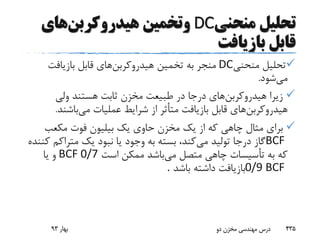 ‫منحنی‬ ‫تحلیل‬DC‫و‬‫هیدروکربن‬ ‫تخمین‬‫های‬
‫بازیافت‬ ‫قابل‬
‫منحنی‬ ‫تحلیل‬DC‫هیدروکربن‬ ‫تخمین‬ ‫به‬ ‫منجر‬‫بازیافت‬ ‫قابل‬ ‫های‬
‫می‬‫شود‬.
‫هیدروکربن‬ ‫زیرا‬‫ولی‬ ‫هستند‬ ‫ثابت‬ ‫مخزن‬ ‫طبیعت‬ ‫در‬ ‫درجا‬ ‫های‬
‫هیدروکربن‬‫می‬ ‫عملیات‬ ‫شرایط‬ ‫از‬ ‫متأثر‬ ‫بازیافت‬ ‫قابل‬ ‫های‬‫باشن‬‫د‬.
‫مکعب‬ ‫فوت‬ ‫بیلیون‬ ‫یک‬ ‫حاوی‬ ‫مخزن‬ ‫یک‬ ‫از‬ ‫که‬ ‫چاهی‬ ‫مثال‬ ‫برای‬
BCF‫می‬ ‫تولید‬ ‫درجا‬ ‫گاز‬‫متراک‬ ‫یک‬ ‫نبود‬ ‫یا‬ ‫وجود‬ ‫به‬ ‫بسته‬ ،‫کند‬‫کننده‬ ‫م‬
‫می‬ ‫متصل‬ ‫چاهی‬ ‫تأسیسات‬ ‫به‬ ‫که‬‫است‬ ‫ممکن‬ ‫باشد‬BCF 0/7‫یا‬ ‫و‬
0/9 BCF‫باشد‬ ‫داشته‬ ‫بازیافت‬.
‫بهار‬93 ‫دو‬ ‫مخزن‬ ‫مهندسی‬ ‫درس‬ 435
 