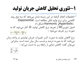 1-‫تولی‬ ‫جریان‬ ‫کاهش‬ ‫تحلیل‬ ‫تئوری‬‫د‬
‫می‬ ‫نشان‬ ‫زمینه‬ ‫این‬ ‫در‬ ‫گرفته‬ ‫انجام‬ ‫تحقیقات‬‫رو‬ ‫نوع‬ ‫سه‬ ‫که‬ ‫دهد‬‫ند‬
‫است‬ ‫مطالعه‬ ‫قابل‬ ‫تولید‬ ‫نرخ‬ ‫برای‬ ‫کاهشی‬.Exponential،
Hyperbolic:‫و‬Harmonic(‫شکل‬1.)
‫تئوری‬ ‫اصول‬DC،‫تولید‬ ‫کاهش‬ ‫نرخ‬ ‫تعریف‬ ‫از‬D،‫می‬ ‫آغاز‬‫به‬ ‫که‬ ‫شود‬
‫می‬ ‫تعریف‬ ‫زیر‬ ‫صورت‬‫شود‬:
‫وا‬ ‫در‬ ‫تولیدی‬ ‫جریان‬ ‫تغییرات‬ ‫کسر‬ ‫صورت‬ ‫به‬ ‫تولید‬ ‫کاهش‬ ‫نرخ‬‫زمان‬ ‫حد‬
‫می‬‫است‬ ‫شده‬ ‫بیان‬ ‫سال‬ ‫برحسب‬ ‫درصد‬ ‫صورت‬ ‫به‬ ‫که‬ ‫باشد‬.‫بناب‬‫راین‬
‫می‬‫می‬ ‫دست‬ ‫به‬ ‫زیر‬ ‫رابطه‬ ‫از‬ ‫نمایی‬ ‫کاهش‬ ‫گفت‬ ‫توان‬‫آید‬:
‫بهار‬93 ‫دو‬ ‫مخزن‬ ‫مهندسی‬ ‫درس‬ 436
 