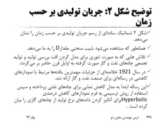 ‫توضیح‬‫شکل‬2:‫حسب‬ ‫بر‬ ‫تولیدی‬ ‫جریان‬
‫زمان‬
‫شکل‬2‫ساده‬ ‫شماتیک‬‫نشان‬ ‫را‬ ‫زمان‬ ‫حسب‬ ‫بر‬ ‫تولیدی‬ ‫جریان‬ ‫رسم‬ ‫از‬ ‫ای‬
‫می‬‫دهد‬.
‫می‬ ‫مشاهده‬ ‫که‬ ‫همانطور‬‫مقدار‬ ‫منحنی‬ ‫شیب‬ ‫شود‬D‫می‬ ‫ما‬ ‫به‬ ‫را‬‫دهد‬.
‫تولید‬ ‫بررسی‬ ‫افت‬ ‫کردن‬ ‫مدل‬ ‫برای‬ ‫تئوری‬ ‫صورت‬ ‫به‬ ‫که‬ ‫هایی‬ ‫تالش‬‫تولید‬ ‫و‬
‫چاه‬ ‫تجمعی‬‫می‬ ‫بر‬ ‫حاضر‬ ‫قرن‬ ‫اوایل‬ ‫به‬ ‫گرفته‬ ‫صورت‬ ‫گاز‬ ‫و‬ ‫نفت‬ ‫های‬‫گرد‬‫د‬.
‫سال‬ ‫در‬1921‫خالصه‬‫یافته‬ ‫مهمترین‬ ‫جزئیات‬ ‫از‬ ‫ای‬‫نمودارها‬ ‫با‬ ‫مرتبط‬ ‫ها‬‫ی‬
‫رساله‬ ‫در‬ ‫کاهشی‬‫ای‬‫ش‬ ‫ارائه‬ ‫گاز‬ ‫و‬ ‫نفت‬ ‫صنعت‬ ‫برای‬‫د‬.
‫ا‬‫چاه‬ ‫برای‬ ‫نمایی‬ ‫کاهش‬ ‫مدل‬ ‫به‬ ‫ابتدا‬ ‫رساله‬ ‫ین‬‫س‬ ‫و‬ ‫پرداخته‬ ‫نفتی‬ ‫های‬‫پس‬
‫درصدی‬ ‫کاهش‬ ‫نمودارهای‬ ‫فرم‬ ‫به‬ ‫ترسیمی‬ ‫روش‬ ‫از‬ ‫استفاده‬
Hyperbolic‫داده‬ ‫کردن‬ ‫آنالیز‬ ‫برای‬‫چاه‬ ‫از‬ ‫تولید‬ ‫نرخ‬ ‫های‬‫بیا‬ ‫را‬ ‫گازی‬ ‫های‬‫ن‬
‫است‬ ‫کرده‬.
‫بهار‬93 ‫دو‬ ‫مخزن‬ ‫مهندسی‬ ‫درس‬ 438
 