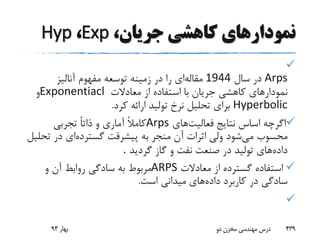 ‫جریا‬ ‫کاهشی‬ ‫نمودارهای‬،‫ن‬Exp،Hyp

Arps‫سال‬ ‫در‬1944‫مقاله‬‫آنالیز‬ ‫مفهوم‬ ‫توسعه‬ ‫زمینه‬ ‫در‬ ‫را‬ ‫ای‬
‫معادالت‬ ‫از‬ ‫استفاده‬ ‫با‬ ‫جریان‬ ‫کاهشی‬ ‫نمودارهای‬Exponentiacl‫و‬
Hyperbolic‫کرد‬ ‫ارائه‬ ‫تولید‬ ‫نرخ‬ ‫تحلیل‬ ‫برای‬.
‫اس‬ ‫اگرچه‬‫اس‬‫فعالیت‬ ‫نتایج‬‫های‬Arps‫تجربی‬ ً‫ا‬‫ذات‬ ‫و‬ ‫آماری‬ ً‫ال‬‫کام‬
‫می‬ ‫محسوب‬‫گسترده‬ ‫پیشرفت‬ ‫به‬ ‫منجر‬ ‫آن‬ ‫اثرات‬ ‫ولی‬ ‫شود‬‫ت‬ ‫در‬ ‫ای‬‫حلیل‬
‫داده‬‫گردید‬ ‫گاز‬ ‫و‬ ‫نفت‬ ‫صنعت‬ ‫در‬ ‫تولید‬ ‫های‬.
‫معادالت‬ ‫از‬ ‫گسترده‬ ‫استفاده‬ARPS‫و‬ ‫آن‬ ‫روابط‬ ‫سادگی‬ ‫به‬ ‫مربوط‬
‫داده‬ ‫کاربرد‬ ‫در‬ ‫سادگی‬‫است‬ ‫میدانی‬ ‫های‬.

‫بهار‬93 ‫دو‬ ‫مخزن‬ ‫مهندسی‬ ‫درس‬ 439
 