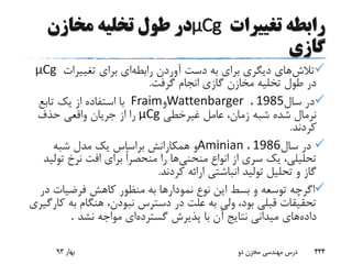 ‫تغییرات‬ ‫رابطه‬μCg‫مخازن‬ ‫تخلیه‬ ‫طول‬ ‫در‬
‫گازی‬
‫تالش‬‫رابطه‬ ‫آوردن‬ ‫دست‬ ‫به‬ ‫برای‬ ‫دیگری‬ ‫های‬‫تغییرات‬ ‫برای‬ ‫ای‬μCg
‫گرفت‬ ‫انجام‬ ‫گازی‬ ‫مخازن‬ ‫تخلیه‬ ‫طول‬ ‫در‬.
‫سال‬ ‫در‬1985،Wattenbarger‫و‬Fraim‫تابع‬ ‫یک‬ ‫از‬ ‫استفاده‬ ‫با‬
‫غیرخطی‬ ‫عامل‬ ،‫زمان‬ ‫شبه‬ ‫شده‬ ‫نرمال‬μCg‫حذف‬ ‫واقعی‬ ‫جریان‬ ‫از‬ ‫را‬
‫کردند‬.
‫سال‬ ‫در‬1986،Aminian‫شبه‬ ‫مدل‬ ‫یک‬ ‫براساس‬ ‫همکارانش‬ ‫و‬
‫منحنی‬ ‫انواع‬ ‫از‬ ‫سری‬ ‫یک‬ ،‫تحلیلی‬‫تو‬ ‫نرخ‬ ‫افت‬ ‫برای‬ ً‫ا‬‫منحصر‬ ‫را‬ ‫ها‬‫لید‬
‫کردند‬ ‫ارائه‬ ‫انباشتی‬ ‫تولید‬ ‫تحلیل‬ ‫و‬ ‫گاز‬.
‫د‬ ‫فرضیات‬ ‫کاهش‬ ‫منظور‬ ‫به‬ ‫نمودارها‬ ‫نوع‬ ‫این‬ ‫بسط‬ ‫و‬ ‫توسعه‬ ‫اگرچه‬‫ر‬
‫به‬ ‫هنگام‬ ،‫نبودن‬ ‫دسترس‬ ‫در‬ ‫علت‬ ‫به‬ ‫ولی‬ ،‫بود‬ ‫قبلی‬ ‫تحقیقات‬‫کارگیری‬
‫داده‬‫گسترده‬ ‫پذیرش‬ ‫با‬ ‫آن‬ ‫نتایج‬ ‫میدانی‬ ‫های‬‫نشد‬ ‫مواجه‬ ‫ای‬.
‫بهار‬93 ‫دو‬ ‫مخزن‬ ‫مهندسی‬ ‫درس‬ 444
 