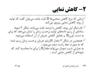 2-‫نمایی‬ ‫کاهش‬
‫منحنی‬ ‫کاهش‬ ‫نرخ‬ ‫که‬ ‫زمانی‬‫ها‬D‫می‬ ،‫باشد‬ ‫ثابت‬‫تولی‬ ‫که‬ ‫گفت‬ ‫توان‬‫د‬
‫می‬ ‫پیروی‬ ‫نمایی‬ ‫کاهش‬ ‫روند‬ ‫از‬‫کند‬.
‫می‬ ‫ثابت‬ ‫درصد‬ ‫با‬ ‫کاهش‬ ،‫روند‬ ‫این‬ ‫دیگر‬ ‫نام‬‫باشد‬.‫شکل‬2‫نمونه‬
‫ساده‬‫داده‬ ‫رسم‬ ‫از‬ ‫ای‬‫می‬ ‫نشان‬ ‫را‬ ‫زمان‬ ‫برحسب‬ ‫تولید‬ ‫های‬‫برای‬ ‫که‬ ‫دهد‬
‫آورن‬ ‫دست‬ ‫به‬D‫می‬ ‫استفاده‬ ‫آن‬ ‫از‬ ‫جریان‬ ‫کاهش‬ ‫تحلیل‬ ‫و‬‫شود‬.
‫شکل‬ ‫در‬ ‫همچنین‬3‫شده‬ ‫رسم‬ ‫زمان‬ ‫برحسب‬ ‫جریان‬ ‫لگاریتم‬ ‫مقدار‬
‫می‬ ‫دیده‬ ‫راست‬ ‫خط‬ ‫صورت‬ ‫به‬ ‫که‬‫شود‬.
‫می‬ ‫نمودار‬ ‫شیب‬ ‫عبارتی‬ ‫به‬‫مقدار‬ ‫تواند‬D‫کند‬ ‫محاسبه‬ ‫ما‬ ‫برای‬ ‫را‬.‫که‬
‫نمونه‬‫است‬ ‫نمایی‬ ‫کاهش‬ ‫از‬ ‫ای‬.
‫بهار‬93 ‫دو‬ ‫مخزن‬ ‫مهندسی‬ ‫درس‬ 446
 