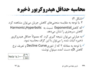 ‫ذخیره‬ ‫هیدروکربور‬ ‫حداقل‬ ‫محاسبه‬
(‫شکل‬4)
3.‫منحنی‬ ‫مقایسه‬ ‫به‬ ‫توجه‬ ‫با‬‫می‬ ‫جریان‬ ‫کاهش‬ ‫های‬‫کر‬ ‫مشاهده‬ ‫توان‬‫د‬.
‫کاهش‬ ‫که‬Exponential‫به‬ ‫نسبت‬Hyperbolic‫یا‬Harmonic
‫می‬ ‫نشان‬ ‫را‬ ‫سریعتری‬ ‫کاهش‬‫دهد‬.
‫می‬ ‫عبارتی‬ ‫به‬‫کرد‬ ‫گیری‬ ‫نتیجه‬ ‫توان‬.‫هیدروک‬ ‫حداقل‬ ً‫ال‬‫معمو‬ ‫که‬‫ربور‬
‫می‬ ‫را‬ ‫شده‬ ‫اثبات‬ ‫ذخیره‬‫نمود‬ ‫محاسبه‬ ‫گراف‬ ‫این‬ ‫با‬ ‫توان‬.
‫معادله‬ ‫به‬ ‫توجه‬ ‫با‬2‫تئوری‬ ‫از‬ ‫که‬Decline Curve‫نرخ‬ ‫تعریف‬ ‫و‬
‫کاهش‬D‫نوشت‬ ‫میتوان‬ ،‫آمده‬ ‫دست‬ ‫به‬:
‫بهار‬93 ‫دو‬ ‫مخزن‬ ‫مهندسی‬ ‫درس‬ 449
 