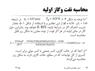 ‫اولیه‬ ‫وگاز‬ ‫نفت‬ ‫محاسبه‬
‫شکل‬ ‫به‬ ‫توجه‬ ‫با‬4-1،‫و‬‫نتیجه‬ ‫در‬
‫و‬‫شکل‬ ‫از‬ ‫استفاده‬ ‫با‬ ‫و‬ ‫مقادیر‬ ‫این‬ ‫از‬ ‫که‬ ،1-5‫مقدار‬ ،
،‫اولیه‬ ‫شرایط‬ ‫در‬ ‫گاز‬ ‫انحراف‬ ‫ضریب‬0. 825‫بود‬ ‫خواهد‬.‫مول‬ ،‫بنابراین‬
‫هر‬ ‫در‬ ‫اولیه‬ ‫جای‬ ‫در‬ ‫گاز‬‫اکر‬‫قابل‬ ‫زیر‬ ‫شکل‬ ‫به‬ ‫مخزن‬ ‫توده‬ ‫از‬ ‫فوت‬
‫است‬ ‫محاسبه‬:
،‫است‬ ‫برابر‬ ‫مولی‬ ‫کسر‬ ‫با‬ ‫جمعی‬ ‫کسر‬ ،‫گازی‬ ‫حالت‬ ‫در‬ ‫که‬ ‫آنجا‬ ‫از‬
‫زی‬ ‫شکل‬ ‫به‬ ،‫دارد‬ ‫گازی‬ ‫حالت‬ ،‫سطح‬ ‫در‬ ‫که‬ ‫تولیدات‬ ‫کل‬ ‫از‬ ‫کسری‬‫ر‬
‫می‬ ‫محاسبه‬‫گردد‬:
‫بهار‬93 ‫دو‬ ‫مخزن‬ ‫مهندسی‬ ‫درس‬ 45
 