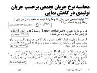 ‫محاسبه‬‫جری‬ ‫برحسب‬ ‫تجمعی‬ ‫جریان‬ ‫نرخ‬‫ان‬
‫نمایی‬ ‫کاهش‬ ‫در‬ ‫تولیدی‬
4.‫زمان‬ ‫بین‬ ‫تجمعی‬ ‫تولید‬t1‫و‬t2‫می‬ ‫زمان‬ ‫متغیر‬ ‫به‬ ‫توجه‬ ‫با‬ ‫را‬‫از‬ ‫توان‬
‫آورد‬ ‫دست‬ ‫به‬ ‫زیر‬ ‫رابطه‬:
5.‫کاهش‬ ‫تئوری‬ ‫به‬ ‫توجه‬ ‫با‬Exponential‫ارتباط‬q 2‫زمان‬ ‫در‬t2‫با‬q1
‫زمان‬ ‫در‬t1‫می‬ ‫زیر‬ ‫صورت‬ ‫به‬‫باشد‬:
6.‫است‬ ‫ثابت‬ ‫درصدی‬ ‫کاهش‬ ‫یک‬ ،‫نمایی‬ ‫کاهش‬ ‫اینکه‬ ‫به‬ ‫علم‬ ‫با‬ ً‫ا‬‫عموم‬‫برای‬
‫بینی‬ ‫پیش‬q2‫داده‬ ‫لیست‬ ‫به‬ ‫توجه‬ ‫با‬ ‫و‬ ‫شده‬ ‫استفاده‬ ‫زیر‬ ‫رابطه‬ ‫از‬‫به‬ ‫ها‬
‫شود‬ ‫عمل‬ ‫زیر‬ ‫صورت‬:
7.‫ثابت‬ ‫دو‬ ،‫باال‬ ‫معادله‬ ‫در‬d‫و‬D‫در‬ ‫زمان‬ ‫و‬ ‫اند‬ ‫شده‬ ‫استفاده‬ ‫ترتیب‬ ‫به‬
‫پارامتر‬d‫است‬ ‫نهفته‬.‫موضوع‬ ‫کردن‬ ‫شفاف‬ ‫برای‬d،‫را‬“‫اسمی‬ ‫کاهشی‬ ‫نرخ‬”
‫مقایسه‬ ‫در‬ ‫و‬ ‫ظاهری‬“ D‫نمایی‬ ‫کاهش‬ ‫نرخ‬”‫می‬ ‫نامیده‬ ‫واقعی‬‫رابطه‬ ‫و‬ ‫شود‬
‫بین‬d‫و‬D‫میگردد‬ ‫عنوان‬ ‫زیر‬ ‫صورت‬ ‫به‬:
‫بین‬ ‫اختالف‬d‫و‬D‫شکل‬ ‫در‬5‫است‬ ‫شده‬ ‫داده‬ ‫نشان‬.
‫بهار‬93 ‫دو‬ ‫مخزن‬ ‫مهندسی‬ ‫درس‬ 451
 