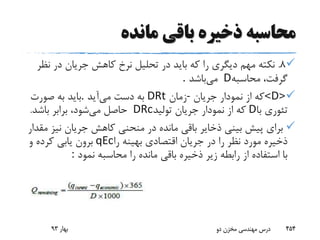 ‫مانده‬ ‫باقی‬ ‫ذخیره‬ ‫محاسبه‬
8.‫ن‬ ‫در‬ ‫جریان‬ ‫کاهش‬ ‫نرخ‬ ‫تحلیل‬ ‫در‬ ‫باید‬ ‫که‬ ‫را‬ ‫دیگری‬ ‫مهم‬ ‫نکته‬‫ظر‬
‫محاسبه‬ ،‫گرفت‬D‫می‬‫باشد‬.
<D>‫جریان‬ ‫نمودار‬ ‫از‬ ‫که‬-‫زمان‬DRt‫می‬ ‫دست‬ ‫به‬‫آید‬.‫صورت‬ ‫به‬ ‫باید‬
‫با‬ ‫تئوری‬D‫تولید‬ ‫جریان‬ ‫نمودار‬ ‫از‬ ‫که‬DRc‫می‬ ‫حاصل‬‫باشد‬ ‫برابر‬ ،‫شود‬.
‫نی‬ ‫جریان‬ ‫کاهش‬ ‫منحنی‬ ‫در‬ ‫مانده‬ ‫باقی‬ ‫ذخایر‬ ‫بینی‬ ‫پیش‬ ‫برای‬‫مقدار‬ ‫ز‬
‫را‬ ‫بهینه‬ ‫اقتصادی‬ ‫جریان‬ ‫در‬ ‫را‬ ‫نظر‬ ‫مورد‬ ‫ذخیره‬qEc‫و‬ ‫کرده‬ ‫یابی‬ ‫برون‬
‫نمود‬ ‫محاسبه‬ ‫را‬ ‫مانده‬ ‫باقی‬ ‫ذخیره‬ ‫زیر‬ ‫رابطه‬ ‫از‬ ‫استفاده‬ ‫با‬:
‫بهار‬93 ‫دو‬ ‫مخزن‬ ‫مهندسی‬ ‫درس‬ 454
 