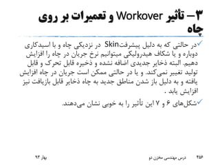 3-‫تأثیر‬Workover‫روی‬ ‫بر‬ ‫تعمیرات‬ ‫و‬
‫چاه‬
‫پیشرفت‬ ‫دلیل‬ ‫به‬ ‫که‬ ‫حالتی‬ ‫در‬Skin‫اسیدکاری‬ ‫با‬ ‫و‬ ‫چاه‬ ‫نزدیکی‬ ‫در‬
‫افزا‬ ‫را‬ ‫چاه‬ ‫در‬ ‫جریان‬ ‫نرخ‬ ‫میتوانیم‬ ‫هیدرولیکی‬ ‫شکاف‬ ‫یا‬ ‫و‬ ‫دوباره‬‫یش‬
‫دهیم‬.‫قاب‬ ‫و‬ ‫تحرک‬ ‫قابل‬ ‫ذخیره‬ ‫و‬ ‫نشده‬ ‫اضافه‬ ‫جدیدی‬ ‫ذخایر‬ ‫البته‬‫ل‬
‫نمی‬ ‫تغییر‬ ‫تولید‬‫کند‬.‫ا‬ ‫چاه‬ ‫در‬ ‫جریان‬ ‫است‬ ‫ممکن‬ ‫حالتی‬ ‫در‬ ‫یا‬ ‫و‬‫فزایش‬
‫بازیا‬ ‫قابل‬ ‫ذخایر‬ ‫چاه‬ ‫به‬ ‫جدید‬ ‫مناطق‬ ‫شدن‬ ‫باز‬ ‫دلیل‬ ‫به‬ ‫و‬ ‫یافته‬‫نیز‬ ‫فت‬
‫یابد‬ ‫افزایش‬.
‫شکل‬‫های‬6‫و‬7‫می‬ ‫نشان‬ ‫خوبی‬ ‫به‬ ‫را‬ ‫تأثیر‬ ‫این‬‫دهند‬.
‫بهار‬93 ‫دو‬ ‫مخزن‬ ‫مهندسی‬ ‫درس‬ 456
 