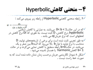 4-‫کاهش‬ ‫منحنی‬Hyperbolic
9.‫کاهشی‬ ‫منحنی‬ ‫رابطه‬Hyperbolic‫می‬ ‫پیروی‬ ‫زیر‬ ‫رابطه‬ ‫از‬‫کند‬:
‫حالت‬ ‫این‬ ‫در‬ ‫که‬0< b < 1‫می‬‫باشد‬.‫منحنی‬ ‫کاهش‬ ‫با‬ ‫عبارتی‬ ‫به‬
hyperbolic،‫کاهش‬ ‫نرخ‬ ،D‫نیست‬ ‫ثابت‬.‫که‬ ‫طوری‬ ‫به‬Di‫در‬ ‫کاهش‬ ‫نرخ‬
‫جریان‬ ‫نرخ‬ ‫که‬ ‫است‬ ‫لحظهای‬qi‫باشد‬ ‫می‬.
‫تاریخچه‬ ‫از‬ ‫برخی‬ ‫برای‬ ‫است‬ ‫شده‬ ‫ثابت‬ ‫تجربی‬ ‫طور‬ ‫به‬،‫تولید‬ ‫های‬D
‫توان‬ ‫با‬ ‫تولید‬ ‫نرخ‬ ‫با‬ ‫متناسب‬b‫می‬ ‫باال‬‫البته‬ ‫که‬ ‫رود‬b‫یک‬ ‫و‬ ‫صفر‬ ‫بین‬
‫می‬‫باشد‬.‫حالت‬ ‫در‬b=0‫می‬ ‫نمایی‬ ‫کاهش‬ ‫با‬ ‫منطبق‬ ‫رابطه‬‫حالت‬ ‫در‬ ‫و‬ ‫گردد‬
b= 1‫کاهش‬harmonic‫می‬ ‫نامیده‬ ‫همساز‬ ‫یا‬‫شود‬.
‫شکل‬8‫ب‬ ‫که‬ ‫است‬ ‫شده‬ ‫داده‬ ‫نشان‬ ‫زمان‬ ‫برحسب‬ ‫جریان‬ ‫لگاریتمی‬ ‫نمودار‬‫ه‬
‫نیست‬ ‫راست‬ ‫خط‬ ‫صورت‬.
‫بهار‬93 ‫دو‬ ‫مخزن‬ ‫مهندسی‬ ‫درس‬ 460
 