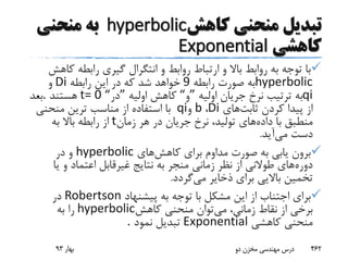 ‫تبدیل‬‫کاهش‬ ‫منحنی‬hyperbolic‫منحنی‬ ‫به‬
‫کاهشی‬Exponential
‫ک‬ ‫رابطه‬ ‫گیری‬ ‫انتگرال‬ ‫و‬ ‫روابط‬ ‫ارتباط‬ ‫و‬ ‫باال‬ ‫روابط‬ ‫به‬ ‫توجه‬ ‫با‬‫اهش‬
hyperbolic‫رابطه‬ ‫صورت‬ ‫به‬9‫رابطه‬ ‫این‬ ‫در‬ ‫که‬ ‫شد‬ ‫خواهد‬Di‫و‬
qi‫اولیه‬ ‫جریان‬ ‫نرخ‬ ‫ترتیب‬ ‫به‬”‫و‬“‫اولیه‬ ‫کاهش‬”‫در‬t= 0 “‫هستند‬.‫بعد‬
‫ثابت‬ ‫کردن‬ ‫پیدا‬ ‫از‬‫های‬Di،b‫و‬qi‫منحنی‬ ‫ترین‬ ‫مناسب‬ ‫از‬ ‫استفاده‬ ‫با‬
‫داده‬ ‫با‬ ‫منطبق‬‫زمان‬ ‫هر‬ ‫در‬ ‫جریان‬ ‫نرخ‬ ،‫تولید‬ ‫های‬t‫به‬ ‫باال‬ ‫رابطه‬ ‫از‬
‫می‬ ‫دست‬‫آید‬.
‫کاهش‬ ‫برای‬ ‫مداوم‬ ‫صورت‬ ‫به‬ ‫یابی‬ ‫برون‬‫های‬hyperbolic‫در‬ ‫و‬
‫دوره‬‫ی‬ ‫و‬ ‫اعتماد‬ ‫غیرقابل‬ ‫نتایج‬ ‫به‬ ‫منجر‬ ‫زمانی‬ ‫نظر‬ ‫از‬ ‫طوالنی‬ ‫های‬‫ا‬
‫می‬ ‫ذخایر‬ ‫برای‬ ‫باالیی‬ ‫تخمین‬‫گردد‬.
‫پیشنهاد‬ ‫به‬ ‫توجه‬ ‫با‬ ‫مشکل‬ ‫این‬ ‫از‬ ‫اجتناب‬ ‫برای‬Robertson‫در‬
‫می‬ ،‫زمانی‬ ‫نقاط‬ ‫از‬ ‫برخی‬‫کاهش‬ ‫منحنی‬ ‫توان‬hyperbolic‫به‬ ‫را‬
‫کاهشی‬ ‫منحنی‬Exponential‫نمود‬ ‫تبدیل‬.
‫بهار‬93 ‫دو‬ ‫مخزن‬ ‫مهندسی‬ ‫درس‬ 462
 