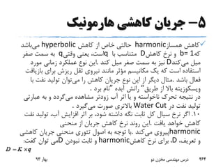 5-‫هارمونیک‬ ‫کاهشی‬ ‫جریان‬
‫همساز‬ ‫کاهش‬harmonic‫کاهش‬ ‫از‬ ‫خاص‬ ‫حالتی‬hyperbolic‫می‬‫باشد‬
‫که‬b= 1‫کاهش‬ ‫نرخ‬ ‫و‬D‫با‬ ‫متناسب‬q‫وقتی‬ ‫یعنی‬ ،‫است‬q‫صفر‬ ‫سمت‬ ‫به‬
‫می‬ ‫میل‬‫کند‬D‫کند‬ ‫میل‬ ‫صفر‬ ‫سمت‬ ‫به‬ ‫نیز‬.‫مورد‬ ‫زمانی‬ ‫عملکرد‬ ‫نوع‬ ‫این‬
‫ب‬ ‫برای‬ ‫ریزش‬ ‫ثقل‬ ‫نیروی‬ ‫مانند‬ ‫مؤثر‬ ‫مکانیسم‬ ‫یک‬ ‫که‬ ‫است‬ ‫استفاده‬‫ازیافت‬
‫باشد‬ ‫فعال‬.‫می‬ ‫را‬ ‫کاهش‬ ‫جریان‬ ‫نوع‬ ‫این‬ ‫از‬ ‫دیگر‬ ‫مثال‬‫ب‬ ‫نفت‬ ‫تولید‬ ‫توان‬‫ا‬
‫طریق‬ ‫از‬ ‫باال‬ ‫ویسکوزیته‬“‫آبده‬ ‫رانش‬”‫برد‬ ‫نام‬.
‫می‬ ‫مشاهده‬ ‫زودتر‬ ‫آب‬ ‫اثر‬ ‫یا‬ ‫و‬ ‫ناخواسته‬ ‫تحرک‬ ‫نتیجه‬ ‫در‬‫عبار‬ ‫به‬ ‫و‬ ‫گردد‬‫تی‬
‫در‬ ‫نفت‬ ‫تولید‬Water Cut‫می‬ ‫صورت‬ ‫باالتری‬‫گیرد‬.
10.‫تول‬ ،‫آب‬ ‫افزایش‬ ‫اثر‬ ‫بر‬ ،‫شود‬ ‫داشته‬ ‫نگه‬ ‫ثابت‬ ‫کل‬ ‫سیال‬ ‫نرخ‬ ‫اگر‬‫نفت‬ ‫ید‬
‫یافت‬ ‫خواهد‬ ‫کاهش‬.‫منحنی‬ ‫از‬ ‫جریان‬ ‫کاهش‬ ‫نرخ‬ ‫روند‬ ‫این‬
harmonic‫می‬ ‫پیروی‬‫کند‬.‫کاهشی‬ ‫جریان‬ ‫منحنی‬ ‫تئوری‬ ‫اصول‬ ‫به‬ ‫توجه‬ ‫با‬
،‫تعریف‬ ‫و‬D،‫کاهش‬ ‫نرخ‬ ‫برای‬harmonic‫نبودن‬ ‫ثابت‬ ‫و‬D‫گفت‬ ‫توان‬ ‫می‬:
‫بهار‬93 ‫دو‬ ‫مخزن‬ ‫مهندسی‬ ‫درس‬ 464
 