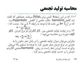 ‫تجمعی‬ ‫تولید‬ ‫محاسبه‬
11.‫رابطه‬ ‫این‬ ‫در‬ ‫که‬k‫با‬ ‫برابر‬ ‫ثابتی‬Di/qi‫میباشد‬.‫گفته‬ ‫که‬ ‫همانطور‬
‫کاهش‬ ‫شد‬harmonic‫کاهش‬ ‫از‬ ‫خاصی‬ ‫حالت‬hyperbolic‫است‬
‫آن‬ ‫در‬ ‫که‬b= 1‫رابطه‬ ‫به‬ ‫توجه‬ ‫با‬ ‫لذا‬ ‫باشد‬ ‫می‬9(‫می‬‫توان‬‫که‬ ‫نوشت‬:
12.‫بین‬ ‫تجمعی‬ ‫تولید‬ ‫نهایت‬ ‫در‬ ‫و‬t1‫و‬t2‫جریان‬ ‫نرخ‬ ‫دو‬ ‫برای‬q1‫و‬
q2‫می‬ ‫محاسبه‬ ‫زیر‬ ‫صورت‬ ‫به‬‫شود‬:
‫می‬ ‫بنابراین‬‫ب‬ ‫یا‬ ‫مخزن‬ ‫عمر‬ ‫پایان‬ ‫در‬ ‫را‬ ‫تجمعی‬ ‫تولید‬ ‫میزان‬ ‫توان‬‫ه‬
‫کرد‬ ‫تعیین‬ ‫صفر‬ ‫جریان‬ ‫نرخ‬ ‫در‬ ‫عبارتی‬.‫می‬ ‫باال‬ ‫تساوی‬ ‫به‬ ‫توجه‬ ‫با‬‫توان‬
‫روش‬ ‫در‬ ‫راست‬ ‫خط‬ ‫آوردن‬ ‫دست‬ ‫به‬ ‫برای‬harmonic‫لگاریتم‬ ‫منحنی‬
‫کرد‬ ‫رسم‬ ‫تجمعی‬ ‫تولید‬ ‫حسب‬ ‫بر‬ ‫را‬ ‫جریان‬.
‫بهار‬93 ‫دو‬ ‫مخزن‬ ‫مهندسی‬ ‫درس‬ 465
 