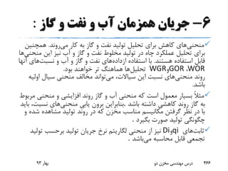 6-‫گاز‬ ‫و‬ ‫نفت‬ ‫و‬ ‫آب‬ ‫همزمان‬ ‫جریان‬:
‫منحنی‬‫می‬ ‫کار‬ ‫به‬ ‫گاز‬ ‫و‬ ‫نفت‬ ‫تولید‬ ‫تحلیل‬ ‫برای‬ ‫کاهش‬ ‫های‬‫روند‬.‫همچ‬‫نین‬
‫م‬ ‫این‬ ‫نیز‬ ‫آب‬ ‫و‬ ‫گاز‬ ‫و‬ ‫نفت‬ ‫مخلوط‬ ‫تولید‬ ‫در‬ ‫چاه‬ ‫عملکرد‬ ‫تحلیل‬ ‫برای‬‫نحنی‬‫ها‬
‫هستند‬ ‫استفاده‬ ‫قابل‬.‫ازداده‬ ‫استفاده‬ ‫با‬‫نسبت‬ ‫و‬ ‫آب‬ ‫و‬ ‫گاز‬ ‫و‬ ‫نفت‬ ‫های‬‫آنها‬ ‫های‬
WOR،GOR‫و‬WGR‫تحلیل‬‫بود‬ ‫خواهند‬ ‫تر‬ ‫هماهنگ‬ ‫ها‬.
‫منحنی‬ ‫روند‬‫می‬ ،‫سیاالت‬ ‫این‬ ‫نسبت‬ ‫های‬‫اول‬ ‫سیال‬ ‫منحنی‬ ‫مخالف‬ ‫تواند‬‫یه‬
‫باشد‬.
‫م‬ ‫منحنی‬ ‫و‬ ‫افزایشی‬ ‫روند‬ ‫گاز‬ ‫و‬ ‫آب‬ ‫منحنی‬ ‫که‬ ‫است‬ ‫معمول‬ ‫بسیار‬ ً‫ال‬‫مث‬‫ربوط‬
‫باشد‬ ‫داشته‬ ‫کاهشی‬ ‫روند‬ ‫گاز‬ ‫به‬.‫منحنی‬ ‫یابی‬ ‫برون‬ ‫بنابراین‬‫ب‬ ،‫نسبت‬ ‫های‬‫اید‬
‫ش‬ ‫مشاهده‬ ‫تولید‬ ‫روند‬ ‫در‬ ‫که‬ ‫مخزن‬ ‫مناسب‬ ‫مکانیسم‬ ‫گرفتن‬ ‫نظر‬ ‫در‬ ‫با‬‫و‬ ‫ده‬
‫بگیرد‬ ‫صورت‬ ‫تولید‬ ‫چگونگی‬.
‫ثابت‬‫های‬qi‫و‬Di‫تول‬ ‫برحسب‬ ‫تولید‬ ‫جریان‬ ‫نرخ‬ ‫لگاریتم‬ ‫منحنی‬ ‫از‬ ‫نیز‬‫ید‬
‫می‬ ‫محاسبه‬ ‫قابل‬ ‫تجمعی‬‫باشد‬.
‫بهار‬93 ‫دو‬ ‫مخزن‬ ‫مهندسی‬ ‫درس‬ 466
 