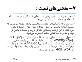 7-‫منحنی‬‫نسبت‬ ‫های‬:
‫منحنی‬‫نسبت‬ ‫نمودارهای‬ ،‫نسبت‬ ‫های‬‫ک‬ ‫هستند‬ ‫آب‬ ‫و‬ ‫گاز‬ ،‫نفت‬ ‫های‬‫ه‬
‫ارتباط‬‫می‬ ‫نشان‬ ‫را‬ ‫آنها‬ ‫متفاوت‬ ‫های‬‫دهد‬.
‫ارتباط‬ ‫این‬‫م‬ ‫بهینه‬ ‫تولیدی‬ ‫مکانیسم‬ ‫بهترین‬ ‫انعکاس‬ ‫برای‬ ‫ها‬‫ی‬‫که‬ ‫شوند‬
‫نرخ‬ ‫براساس‬ ‫را‬ ‫آنها‬ ً‫ال‬‫معمو‬‫نشان‬ ‫عملکرد‬ ‫جداول‬ ‫روی‬ ‫جداگانه‬ ‫های‬
‫می‬‫دهند‬.‫نرخ‬ ‫متقابل‬ ‫وابستگی‬ ‫ترتیب‬ ‫این‬ ‫به‬‫نسبت‬ ‫و‬ ‫ها‬‫واض‬ ‫ها‬‫تر‬ ‫ح‬
‫تحلیل‬ ‫بیشتر‬ ‫هماهنگی‬ ‫به‬ ‫منجر‬ ‫و‬ ‫بوده‬‫می‬ ‫ها‬‫شود‬.
‫نسبت‬ ‫ترین‬ ‫معمول‬‫از‬ ‫عبارتند‬ ‫استفاده‬ ‫مورد‬ ‫های‬GOR(go/gs):،
WOR(gw/go)‫نسبت‬ ‫این‬ ‫که‬‫را‬ ‫مخزن‬ ‫تولیدی‬ ‫مکانیسم‬ ‫بازده‬ ‫ها‬
‫می‬ ‫منعکس‬‫کند‬.‫افزایشی‬ ‫نسبت‬ ‫یک‬GOR‫یا‬WOR‫یک‬ ‫با‬ ً‫ال‬‫معمو‬
‫ان‬ ‫به‬ ‫زمانی‬ ‫تولید‬ ‫بینی‬ ‫پیش‬ ،‫است‬ ‫مرتبط‬ ‫نفت‬ ‫کاهشی‬ ‫نرخ‬‫می‬ ‫تها‬‫رسد‬
‫که‬WOR‫و‬GOR‫باشد‬ ‫حد‬ ‫از‬ ‫بیش‬.
‫بهار‬93 ‫دو‬ ‫مخزن‬ ‫مهندسی‬ ‫درس‬ 467
 