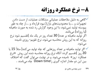 8-‫روزانه‬ ‫عملکرد‬ ‫نرخ‬
‫عملیاتی‬ ‫مالحظات‬ ‫دلیل‬ ‫به‬ ‫گاهی‬‫دادن‬ ‫دست‬ ‫از‬ ،‫عملیات‬ ‫مشکالت‬
‫و‬ ‫تجهیزات‬...‫محدودیت‬ ‫یا‬‫بازار‬ ‫های‬)‫و‬ ‫قرارداد‬ ‫نبود‬...‫طور‬ ‫به‬ ‫چاه‬ ‫از‬
‫نمی‬ ‫تولید‬ ‫پیوسته‬‫م‬ ‫صورت‬ ‫به‬ ‫شده‬ ‫رد‬ ‫گزارش‬ ‫وجود‬ ‫این‬ ‫با‬ ،‫شود‬‫اهیانه‬
)‫روزانه‬ ‫یا‬(‫می‬‫باشد‬.
‫عدد‬ ‫بر‬ ‫ماهیانه‬ ‫تولید‬ ‫اگر‬30 )‫ماه‬ ‫یک‬ ‫در‬ ‫روز‬ ‫تعداد‬(‫نرخ‬ ‫شود‬ ‫تقسیم‬
‫می‬ ‫محاسبه‬ ‫روش‬ ‫این‬ ‫به‬ ‫که‬ ‫روزانه‬‫تقویم‬ ‫نرخ‬ ،‫شود‬-‫نامیده‬ ‫روزی‬
‫می‬‫شود‬.
‫می‬ ‫تولید‬ ‫چاه‬ ‫که‬ ‫روزهایی‬ ‫تعداد‬ ‫بر‬ ‫ماهیانه‬ ‫تولید‬ ‫اگر‬‫کند‬)ً‫ال‬‫مث‬15‫یا‬
20‫روز‬(‫روش‬ ‫این‬ ‫شده‬ ‫محاسبه‬ ‫روزانه‬ ‫نرخ‬ ‫آنگاه‬ ‫گردد‬ ‫تقسیم‬»‫نرخ‬
‫عملکرد‬-‫روز‬«‫می‬ ‫نامیده‬‫شود‬.‫می‬ ‫نهایت‬ ‫در‬ ‫و‬‫اختالف‬ ‫که‬ ‫گفت‬ ‫توان‬
‫را‬ ‫گیری‬ ‫اندازه‬ ‫مقدار‬ ‫دو‬ ‫این‬ ‫بین‬Down time‫می‬ ‫چاه‬‫نامند‬.
‫بهار‬93 ‫دو‬ ‫مخزن‬ ‫مهندسی‬ ‫درس‬ 469
 