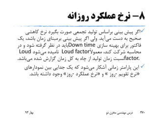 8-‫روزانه‬ ‫عملکرد‬ ‫نرخ‬
‫ک‬ ‫نرخ‬ ‫بگیرد‬ ‫صورت‬ ‫تجمعی‬ ‫تولید‬ ‫براساس‬ ‫بینی‬ ‫پیش‬ ‫اگر‬‫اهشی‬
‫می‬ ‫دست‬ ‫به‬ ‫صحیح‬‫آید‬.‫باش‬ ‫زمان‬ ‫برمبنای‬ ‫بینی‬ ‫پیش‬ ‫اگر‬ ‫ولی‬‫یک‬ ،‫د‬
‫سازی‬ ‫بهینه‬ ‫برای‬ ‫فاکتور‬Down time‫در‬ ‫و‬ ‫شود‬ ‫گرفته‬ ‫نظر‬ ‫در‬ ‫باید‬
ً‫ال‬‫معمو‬ ،‫کند‬ ‫شرکت‬ ‫محاسبه‬Loud factor‫می‬ ‫نامیده‬‫شود‬Loud
factor.‫می‬ ‫شده‬ ‫گزارش‬ ‫زمان‬ ‫کل‬ ‫به‬ ‫چاه‬ ‫از‬ ‫تولید‬ ‫زمان‬ ‫نسبت‬‫باش‬‫د‬.
‫می‬ ‫آشکار‬ ‫زمانی‬ ‫پارامتر‬ ‫این‬‫نمودارهای‬ ‫بین‬ ‫جدایی‬ ‫یک‬ ‫که‬ ‫شود‬
»‫تقویم‬ ‫نرخ‬-‫روز‬«‫و‬»‫عملکرد‬ ‫نرخ‬-‫روز‬«‫باشد‬ ‫داشته‬ ‫وجود‬.
‫بهار‬93 ‫دو‬ ‫مخزن‬ ‫مهندسی‬ ‫درس‬ 470
 