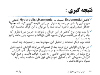 ‫گیری‬ ‫نتیجه‬:
‫کاهش‬Exponential‫به‬ ‫نسبت‬Harmonic‫یا‬Hyperbolic‫کاهش‬
‫می‬ ‫نشان‬ ‫را‬ ‫تری‬ ‫سریع‬‫می‬ ‫عبارتی‬ ‫به‬ ‫دهد‬‫کرد‬ ‫گیری‬ ‫نتیجه‬ ‫توان‬.‫که‬ً‫ال‬‫معمو‬
‫می‬ ‫را‬ ‫شده‬ ‫اثبات‬ ‫ذخیره‬ ‫هیدروکربور‬ ‫حداقل‬‫ک‬ ‫محاسبه‬ ‫گراف‬ ‫این‬ ‫با‬ ‫توان‬‫رد‬.
‫ثابت‬ ‫با‬‫نظری‬ ‫مورد‬ ‫جریان‬ ‫به‬ ‫باتوجه‬ ‫و‬ ‫جریان‬ ‫این‬ ‫در‬ ‫کاهش‬ ‫نرخ‬ ‫بودن‬‫که‬
‫می‬ ‫ترک‬ ‫را‬ ‫چاه‬‫می‬ ،‫کنند‬‫مانده‬ ‫باقی‬ ‫ذخیره‬ ‫و‬ ‫بازیافت‬ ‫قابل‬ ‫ذخیره‬ ‫توان‬‫نیز‬ ‫را‬
‫آورد‬ ‫دست‬ ‫به‬.
‫اس‬ ‫چاه‬ ‫تعمیرات‬ ‫از‬ ‫بعد‬ ‫نمودارها‬ ‫این‬ ‫تحلیل‬ ‫از‬ ‫استفاده‬ ‫دیگر‬ ‫مهم‬ ‫نکته‬‫ت‬.
‫می‬ ‫تعمیرات‬ ‫از‬ ‫بعد‬ ‫تولید‬ ‫نرخ‬ ‫افزایش‬ ‫مواردی‬ ‫در‬‫ذخیره‬ ‫افزایش‬ ‫تواند‬‫قابل‬
‫باشد‬ ‫داشته‬ ‫همراه‬ ‫به‬ ‫را‬ ‫بازیافت‬.‫افزا‬ ‫تنها‬ ،‫دیگر‬ ‫موارد‬ ‫از‬ ‫بسیاری‬ ‫در‬ ‫و‬‫یش‬
‫داشت‬ ‫خواهد‬ ‫همراه‬ ‫به‬ ‫را‬ ‫خاصی‬ ‫زمانی‬ ‫محدوده‬ ‫در‬ ‫تولید‬ ‫نرخ‬.‫گونه‬ ‫هیچ‬ ‫و‬
‫ذخیره‬ ‫افزایش‬‫ب‬ ‫را‬ ‫باشد‬ ‫مشاهده‬ ‫قابل‬ ‫فوق‬ ‫نمودارهای‬ ‫تحلیل‬ ‫با‬ ‫که‬ ‫ای‬‫ه‬
‫نخواهدداشت‬ ‫همراه‬.
‫بهار‬93 ‫دو‬ ‫مخزن‬ ‫مهندسی‬ ‫درس‬ 471
 