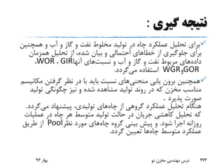 ‫گیری‬ ‫نتیجه‬:
‫همچ‬ ‫و‬ ‫آب‬ ‫و‬ ‫گاز‬ ‫و‬ ‫نفت‬ ‫مخلوط‬ ‫تولید‬ ‫در‬ ‫چاه‬ ‫عملکرد‬ ‫تحلیل‬ ‫برای‬‫نین‬
‫همزمان‬ ‫تحلیل‬ ‫از‬ ،‫شده‬ ‫بیان‬ ‫و‬ ‫احتمالی‬ ‫خطاهای‬ ‫از‬ ‫جلوگیری‬ ‫برای‬
‫داده‬‫نسبت‬ ‫و‬ ‫آب‬ ‫و‬ ‫گاز‬ ‫و‬ ‫نفت‬ ‫مربوط‬ ‫های‬‫آنها‬ ‫های‬GIR،WOR،
GOR‫و‬WGR‫می‬ ‫استفاده‬‫گردد‬.
‫منحنی‬ ‫یابی‬ ‫برون‬ ‫همچنین‬‫م‬ ‫گرفتن‬ ‫نظر‬ ‫در‬ ‫با‬ ‫باید‬ ‫نسبت‬ ‫های‬‫کانیسم‬
‫تول‬ ‫چگونگی‬ ‫نیز‬ ‫و‬ ‫شده‬ ‫مشاهده‬ ‫تولید‬ ‫روند‬ ‫در‬ ‫که‬ ‫مخزن‬ ‫مناسب‬‫ید‬
‫پذیرد‬ ‫صورت‬.
‫چاه‬ ‫از‬ ‫گروهی‬ ‫عملکرد‬ ‫تحلیل‬ ‫هنگام‬‫می‬ ‫پیشنهاد‬ ،‫تولیدی‬ ‫های‬‫گر‬‫دد‬.
‫عملی‬ ‫در‬ ‫چاه‬ ‫هر‬ ‫متوسط‬ ‫تولید‬ ‫حالت‬ ‫در‬ ‫جریان‬ ‫کاهشی‬ ‫تحلیل‬ ‫که‬‫ات‬
‫شود‬ ‫اجرا‬ ‫روزانه‬.‫چاه‬ ‫گروه‬ ‫بینی‬ ‫پیش‬ ‫و‬‫نظر‬ ‫مورد‬ ‫های‬Pool‫طریق‬ ‫از‬
‫چاه‬ ‫متوسط‬ ‫عملکرد‬‫گردد‬ ‫تعیین‬ ‫ها‬.
‫بهار‬93 ‫دو‬ ‫مخزن‬ ‫مهندسی‬ ‫درس‬ 473
 
