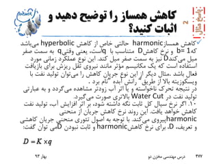 ‫و‬ ‫دهید‬ ‫توضیح‬ ‫را‬ ‫همساز‬ ‫کاهش‬
‫کنید؟‬ ‫اثبات‬
‫همساز‬ ‫کاهش‬harmonic‫کاهش‬ ‫از‬ ‫خاص‬ ‫حالتی‬hyperbolic‫می‬‫باشد‬
‫که‬b= 1‫کاهش‬ ‫نرخ‬ ‫و‬D‫با‬ ‫متناسب‬q‫وقتی‬ ‫یعنی‬ ،‫است‬q‫صفر‬ ‫سمت‬ ‫به‬
‫می‬ ‫میل‬‫کند‬D‫کند‬ ‫میل‬ ‫صفر‬ ‫سمت‬ ‫به‬ ‫نیز‬.‫مورد‬ ‫زمانی‬ ‫عملکرد‬ ‫نوع‬ ‫این‬
‫ب‬ ‫برای‬ ‫ریزش‬ ‫ثقل‬ ‫نیروی‬ ‫مانند‬ ‫مؤثر‬ ‫مکانیسم‬ ‫یک‬ ‫که‬ ‫است‬ ‫استفاده‬‫ازیافت‬
‫باشد‬ ‫فعال‬.‫می‬ ‫را‬ ‫کاهش‬ ‫جریان‬ ‫نوع‬ ‫این‬ ‫از‬ ‫دیگر‬ ‫مثال‬‫ب‬ ‫نفت‬ ‫تولید‬ ‫توان‬‫ا‬
‫طریق‬ ‫از‬ ‫باال‬ ‫ویسکوزیته‬“‫آبده‬ ‫رانش‬”‫برد‬ ‫نام‬.
‫می‬ ‫مشاهده‬ ‫زودتر‬ ‫آب‬ ‫اثر‬ ‫یا‬ ‫و‬ ‫ناخواسته‬ ‫تحرک‬ ‫نتیجه‬ ‫در‬‫عبار‬ ‫به‬ ‫و‬ ‫گردد‬‫تی‬
‫در‬ ‫نفت‬ ‫تولید‬Water Cut‫می‬ ‫صورت‬ ‫باالتری‬‫گیرد‬.
10.‫تول‬ ،‫آب‬ ‫افزایش‬ ‫اثر‬ ‫بر‬ ،‫شود‬ ‫داشته‬ ‫نگه‬ ‫ثابت‬ ‫کل‬ ‫سیال‬ ‫نرخ‬ ‫اگر‬‫نفت‬ ‫ید‬
‫یافت‬ ‫خواهد‬ ‫کاهش‬.‫منحنی‬ ‫از‬ ‫جریان‬ ‫کاهش‬ ‫نرخ‬ ‫روند‬ ‫این‬
harmonic‫می‬ ‫پیروی‬‫کند‬.‫کاه‬ ‫جریان‬ ‫منحنی‬ ‫تئوری‬ ‫اصول‬ ‫به‬ ‫توجه‬ ‫با‬‫شی‬
،‫تعریف‬ ‫و‬D،‫کاهش‬ ‫نرخ‬ ‫برای‬harmonic‫نبودن‬ ‫ثابت‬ ‫و‬D‫گفت‬ ‫توان‬ ‫می‬:
‫بهار‬93 ‫دو‬ ‫مخزن‬ ‫مهندسی‬ ‫درس‬ 477
 