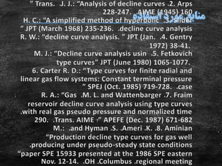 2. Arps،J. J.: “Analysis of decline curves،” Trans.
AIME (1945) 160،228-247.
3. Slider،H. C.: “A simplified method of hyperbolic
decline curve analysis،” JPT (March 1968) 235-236.
4. Gentry،R. W.: “decline curve analysis. ” JPT (Jan.
1972) 38-41.
5. Fetkovich،M. J.: “Decline curve analysis usin
type curves” JPT (June 1980) 1065-1077.
6. Carter R. D.: “Type curves for finite radial and
linear gas flow systems: Constant terminal pressure
case،” SPEJ (Oct. 1985) 719-728.
7. Fraim،M. L. and Wattenbarger،R. A.: “Gas
reservoir decline curve analysis using type curves
with real gas pseudo pressure and normalized time،
” APEFE (Dec. 1987) 671-682‫؛‬Trans. AIME،290.
8. Aminian،K.،Ameri،S.،and Hyman،M.:
“Production decline type curves for gas well
producing under pseudo-steady state conditions،
“paper SPE 15933 presented at the 1986 SPE eastern
regional meeting،Columbus،OH،Nov. 12-14.
 