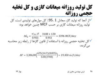‫ت‬ ‫کل‬ ‫و‬ ‫گازی‬ ‫میعانات‬ ‫روزانه‬ ‫تولید‬ ‫کل‬‫خلیه‬
‫روزانه‬ ‫حجمی‬
‫معادل‬ ،‫گاز‬ ‫تولید‬ ‫که‬ ‫آنجا‬ ‫از‬95. 1%‫کل‬‫مول‬‫های‬‫کل‬ ،‫است‬ ‫تولیدی‬
‫حسب‬ ‫بر‬ ‫گازی‬ ‫میعانات‬ ‫روزانه‬ ‫تولید‬MCF‫بود‬ ‫خواهد‬ ‫چنین‬:
‫مح‬ ‫زیر‬ ‫رابطه‬ ‫از‬ ‫گازها‬ ‫قانون‬ ‫از‬ ‫استفاده‬ ‫با‬ ‫روزانه‬ ‫حجمی‬ ‫تخلیه‬ ‫کل‬‫اسبه‬
‫می‬‫گردد‬:
‫بهار‬93 ‫دو‬ ‫مخزن‬ ‫مهندسی‬ ‫درس‬ 48
 