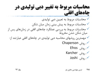 ‫تولید‬ ‫دبی‬ ‫تغییر‬ ‫به‬ ‫مربوط‬ ‫محاسبات‬‫در‬ ‫ی‬
‫چاه‬‫افقی‬ ‫های‬
‫تولیدی‬ ‫دبی‬ ‫تعیین‬ ‫به‬ ‫مربوط‬ ‫محاسبات‬
‫شکن‬ ‫میان‬ ‫زمان‬ ‫بینی‬ ‫پیش‬ ‫به‬ ‫مربوط‬ ‫محاسبات‬
‫چاه‬ ‫عملکرد‬ ‫بررسی‬ ‫به‬ ‫مربوط‬ ‫محاسبات‬‫در‬ ‫افقی‬ ‫های‬‫زمان‬‫های‬‫پس‬‫از‬
‫مخروط‬ ‫شدن‬ ‫شکن‬ ‫میان‬
‫چاه‬ ‫در‬ ‫تولیدی‬ ‫دبی‬ ‫محاسبه‬ ‫روشهای‬ ‫مهمترین‬‫عبارتند‬ ‫افقی‬ ‫های‬‫از‬:
.‫روش‬Chaperson
.‫روش‬Efros
.‫روش‬Karcher
.‫روش‬Joshi
‫بهار‬93 ‫دو‬ ‫مخزن‬ ‫مهندسی‬ ‫درس‬ 485
 