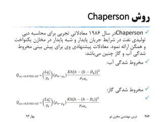‫روش‬Chaperson
Chaperson‫سال‬ ‫در‬1986‫معادالتی‬‫دبی‬ ‫محاسبه‬ ‫برای‬ ‫تجربی‬
‫یک‬ ‫مخازن‬ ‫در‬ ‫پایدار‬ ‫شبه‬ ‫و‬ ‫پایدار‬ ‫جریان‬ ‫شرایط‬ ‫در‬ ‫نفت‬ ‫تولیدی‬‫نواخت‬
‫نمود‬ ‫ارائه‬ ‫همگن‬ ‫و‬.‫مخر‬ ‫بینی‬ ‫پیش‬ ‫برای‬ ‫وی‬ ‫پیشنهادی‬ ‫معادالت‬‫وط‬
‫می‬ ‫چنین‬ ‫گاز‬ ‫و‬ ‫آب‬ ‫شدگی‬‫باشد‬:
‫آب‬ ‫شدگی‬ ‫مخروط‬:
‫گاز‬ ‫شدگی‬ ‫مخروط‬:

‫بهار‬93 ‫دو‬ ‫مخزن‬ ‫مهندسی‬ ‫درس‬ 486
 