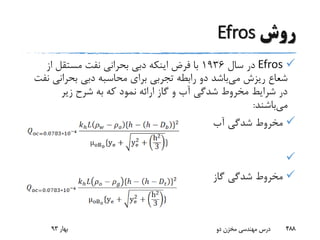 ‫روش‬Efros
Efros‫سال‬ ‫در‬1936‫از‬ ‫مستقل‬ ‫نفت‬ ‫بحرانی‬ ‫دبی‬ ‫اینکه‬ ‫فرض‬ ‫با‬
‫می‬ ‫ریزش‬ ‫شعاع‬‫بحرانی‬ ‫دبی‬ ‫محاسبه‬ ‫برای‬ ‫تجربی‬ ‫رابطه‬ ‫دو‬ ‫باشد‬‫نفت‬
‫زیر‬ ‫شرح‬ ‫به‬ ‫که‬ ‫نمود‬ ‫ارائه‬ ‫گاز‬ ‫و‬ ‫آب‬ ‫شدگی‬ ‫مخروط‬ ‫شرایط‬ ‫در‬
‫می‬‫باشند‬:
‫آب‬ ‫شدگی‬ ‫مخروط‬

‫گاز‬ ‫شدگی‬ ‫مخروط‬
‫بهار‬93 ‫دو‬ ‫مخزن‬ ‫مهندسی‬ ‫درس‬ 488
 