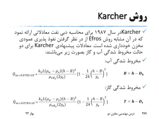 ‫روش‬Karcher
Karcher‫سال‬ ‫در‬1987‫نفت‬ ‫دبی‬ ‫محاسبه‬ ‫برای‬‫معادالتی‬‫نمو‬ ‫ارائه‬‫د‬
‫روش‬ ‫مشابه‬ ‫آن‬ ‫در‬ ‫که‬Efros‫عمودی‬ ‫پذیری‬ ‫نفوذ‬ ‫گرفتن‬ ‫نظر‬ ‫در‬ ‫از‬
‫است‬ ‫شده‬ ‫خودداری‬ ‫مخزن‬.‫پیشنهادی‬ ‫معادالت‬Karcher‫دو‬ ‫برای‬
‫می‬ ‫زیر‬ ‫بصورت‬ ‫گاز‬ ‫و‬ ‫آب‬ ‫شدگی‬ ‫مخروط‬ ‫حالت‬‫باشند‬:
‫آب‬ ‫شدگی‬ ‫مخروط‬:
‫گاز‬ ‫شدگی‬ ‫مخروط‬:
‫بهار‬93 ‫دو‬ ‫مخزن‬ ‫مهندسی‬ ‫درس‬ 489
 