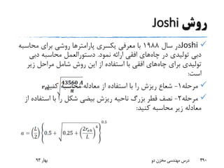 ‫روش‬Joshi
Joshi‫سال‬ ‫در‬1988‫یکسری‬ ‫معرفی‬ ‫با‬‫پارامتر‬‫ها‬‫محاس‬ ‫برای‬ ‫روشی‬‫به‬
‫چاه‬ ‫در‬ ‫تولیدی‬ ‫دبی‬‫نمود‬ ‫ارائه‬ ‫افقی‬ ‫های‬.‫دب‬ ‫محاسبه‬ ‫دستورالعمل‬‫ی‬
‫چاه‬ ‫برای‬ ‫تولیدی‬‫زی‬ ‫مراحل‬ ‫شامل‬ ‫روش‬ ‫این‬ ‫از‬ ‫استفاده‬ ‫با‬ ‫افقی‬ ‫های‬‫ر‬
‫است‬:
‫مرحله‬1-‫کنید‬ ‫محاسبه‬ ‫معادله‬ ‫از‬ ‫استفاده‬ ‫با‬ ‫را‬ ‫ریزش‬ ‫شعاع‬.
‫مرحله‬2-‫استف‬ ‫با‬ ‫را‬ ‫شکل‬ ‫بیضی‬ ‫ریزش‬ ‫ناحیه‬ ‫بزرگ‬ ‫قطر‬ ‫نصف‬‫از‬ ‫اده‬
‫کنید‬ ‫محاسبه‬ ‫زیر‬ ‫معادله‬:
‫بهار‬93 ‫دو‬ ‫مخزن‬ ‫مهندسی‬ ‫درس‬ 490
 
