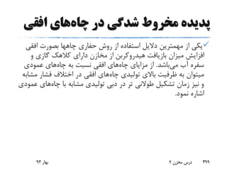 ‫چاه‬ ‫در‬ ‫شدگی‬ ‫مخروط‬ ‫پدیده‬‫افقی‬ ‫های‬
‫حفاری‬ ‫روش‬ ‫از‬ ‫استفاده‬ ‫دالیل‬ ‫مهمترین‬ ‫از‬ ‫یکی‬‫چاهها‬‫افق‬ ‫بصورت‬‫ی‬
‫و‬ ‫گازی‬ ‫کالهک‬ ‫دارای‬ ‫مخازن‬ ‫از‬ ‫هیدروکربن‬ ‫بازیافت‬ ‫میزان‬ ‫افزایش‬
‫می‬ ‫آب‬ ‫سفره‬‫باشد‬.‫چاه‬ ‫مزایای‬ ‫از‬‫چاه‬ ‫به‬ ‫نسبت‬ ‫افقی‬ ‫های‬‫عمودی‬ ‫های‬
‫چاه‬ ‫تولیدی‬ ‫باالی‬ ‫ظرفیت‬ ‫به‬ ‫میتوان‬‫م‬ ‫فشار‬ ‫اختالف‬ ‫در‬ ‫افقی‬ ‫های‬‫شابه‬
‫چاه‬ ‫با‬ ‫مشابه‬ ‫تولیدی‬ ‫دبی‬ ‫در‬ ‫تر‬ ‫طوالنی‬ ‫تشکیل‬ ‫زمان‬ ‫نیز‬ ‫و‬‫های‬‫عمودی‬
‫نمود‬ ‫اشاره‬.
‫بهار‬93 ‫مخزن‬ ‫درس‬2 499
 