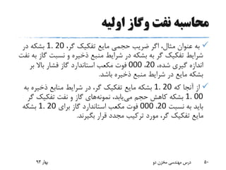 ‫اولیه‬ ‫وگاز‬ ‫نفت‬ ‫محاسبه‬
،‫گر‬ ‫تفکیک‬ ‫مایع‬ ‫حجمی‬ ‫ضریب‬ ‫اگر‬ ،‫مثال‬ ‫عنوان‬ ‫به‬1. 20‫در‬ ‫بشکه‬
‫نسبت‬ ‫و‬ ‫ذخیره‬ ‫منبع‬ ‫شرایط‬ ‫در‬ ‫بشکه‬ ‫به‬ ‫گر‬ ‫تفکیک‬ ‫شرایط‬‫نفت‬ ‫به‬ ‫گاز‬
،‫شده‬ ‫گیری‬ ‫اندازه‬20،000‫بر‬ ‫باال‬ ‫فشار‬ ‫گاز‬ ‫استاندارد‬ ‫مکعب‬ ‫فوت‬
‫باشد‬ ‫ذخیره‬ ‫منبع‬ ‫شرایط‬ ‫در‬ ‫مایع‬ ‫بشکه‬.
‫که‬ ‫آنجا‬ ‫از‬1. 20‫ذخیر‬ ‫منابع‬ ‫شرایط‬ ‫در‬ ،‫گر‬ ‫تفکیک‬ ‫مایع‬ ‫بشکه‬‫به‬ ‫ه‬
1. 00‫می‬ ‫حجم‬ ‫کاهش‬ ‫بشکه‬،‫یابد‬‫نمونه‬‫های‬‫گ‬ ‫تفکیک‬ ‫نفت‬ ‫و‬ ‫گاز‬‫ر‬
‫نسبت‬ ‫به‬ ‫باید‬20،000‫برای‬ ‫گاز‬ ‫استاندارد‬ ‫مکعب‬ ‫فوت‬1. 20‫بشکه‬
‫بگیرند‬ ‫قرار‬ ‫مجدد‬ ‫ترکیب‬ ‫مورد‬ ،‫گر‬ ‫تفکیک‬ ‫مایع‬.
‫بهار‬93 ‫دو‬ ‫مخزن‬ ‫مهندسی‬ ‫درس‬ 50
 