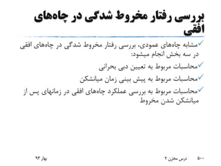 ‫چاه‬ ‫در‬ ‫شدگی‬ ‫مخروط‬ ‫رفتار‬ ‫بررسی‬‫های‬
‫افقی‬
‫چاه‬ ‫مشابه‬‫چاه‬ ‫در‬ ‫شدگی‬ ‫مخروط‬ ‫رفتار‬ ‫بررسی‬ ،‫عمودی‬ ‫های‬‫افقی‬ ‫های‬
‫میشود‬ ‫انجام‬ ‫بخش‬ ‫سه‬ ‫در‬:
‫بحرانی‬ ‫دبی‬ ‫تعیین‬ ‫به‬ ‫مربوط‬ ‫محاسبات‬
‫زمان‬ ‫بینی‬ ‫پیش‬ ‫به‬ ‫مربوط‬ ‫محاسبات‬‫میانشکن‬
‫چاه‬ ‫عملکرد‬ ‫بررسی‬ ‫به‬ ‫مربوط‬ ‫محاسبات‬‫ا‬ ‫پس‬ ‫زمانهای‬ ‫در‬ ‫افقی‬ ‫های‬‫ز‬
‫میانشکن‬‫مخروط‬ ‫شدن‬
‫بهار‬93 ‫مخزن‬ ‫درس‬2 500
 