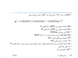 Joshi‫سال‬ ‫در‬1991‫بعد‬ ‫بدون‬ ‫تابع‬qc*‫نمود‬ ‫تعریف‬ ‫چنین‬ ‫را‬:
Db=‫بین‬ ‫عمقی‬ ‫فاصله‬WOC،‫افقی‬ ‫چاه‬ ‫و‬ft
Dt=‫بین‬ ‫عمقی‬ ‫فاصله‬GOC،‫افقی‬ ‫چاه‬ ‫و‬ft
Q∞:،‫بحرانی‬ ‫دبی‬STB/day
Ρg،ρw،ρo=‫بترتبت‬‫گاز‬ ‫و‬ ‫آب‬ ،‫نفت‬ ‫دانسیته‬lb/ft3
kh=،‫مخزن‬ ‫افقی‬ ‫نفوذپذیری‬md
h=،‫نفتی‬ ‫ستون‬ ‫ضخامت‬md
ye=‫چاه‬ ‫خط‬ ‫دو‬ ‫بین‬ ‫فاصله‬ ‫نصف‬‫افقی‬ ‫های‬(‫افقی‬ ‫چاه‬ ‫بر‬ ‫عمود‬ ‫ریزش‬ ‫ناحیه‬ ‫طول‬ ‫نصف‬)،ft
L=‫افقی‬ ‫چاه‬ ‫طول‬
qc*=‫بعد‬ ‫بدون‬ ‫تابع‬
‫بهار‬93 ‫مخزن‬ ‫درس‬2 504
 