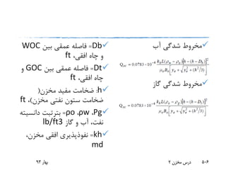 Db=‫بین‬ ‫عمقی‬ ‫فاصله‬WOC
،‫افقی‬ ‫چاه‬ ‫و‬ft
Dt=‫بین‬ ‫عمقی‬ ‫فاصله‬GOC‫و‬
،‫افقی‬ ‫چاه‬ft
h:‫مخزن‬ ‫مفید‬ ‫ضخامت‬(
‫مخزن‬ ‫نفتی‬ ‫ستون‬ ‫ضخامت‬)،ft
Ρg،ρw،ρo=‫بترتبت‬‫دانسی‬‫ته‬
‫گاز‬ ‫و‬ ‫آب‬ ،‫نفت‬lb/ft3
kh=،‫مخزن‬ ‫افقی‬ ‫نفوذپذیری‬
md
‫آب‬ ‫شدگی‬ ‫مخروط‬
‫گاز‬ ‫شدگی‬ ‫مخروط‬
‫بهار‬93 ‫مخزن‬ ‫درس‬2 506
 