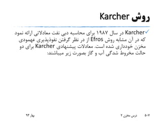 ‫روش‬Karcher
Karcher‫سال‬ ‫در‬1987‫نفت‬ ‫دبی‬ ‫محاسبه‬ ‫برای‬‫معادالتی‬‫نمو‬ ‫ارائه‬‫د‬
‫روش‬ ‫مشابه‬ ‫آن‬ ‫در‬ ‫که‬Efros‫نفوذپذیری‬ ‫گرفتن‬ ‫نظر‬ ‫در‬ ‫از‬‫عهمودی‬
‫است‬ ‫شده‬ ‫خودداری‬ ‫مخزن‬.‫پیشنهادی‬ ‫معادالت‬Karcher‫دو‬ ‫برای‬
‫میباشند‬ ‫زیر‬ ‫بصورت‬ ‫گاز‬ ‫و‬ ‫آب‬ ‫شدگی‬ ‫مخروط‬ ‫حالت‬:
‫بهار‬93 ‫مخزن‬ ‫درس‬2 507
 