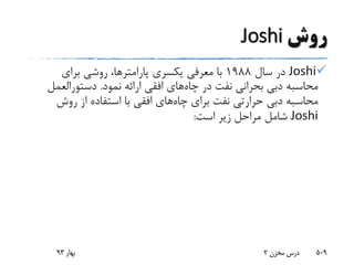 ‫روش‬Joshi
Joshi‫سال‬ ‫در‬1988‫یکسری‬ ‫معرفی‬ ‫با‬‫پارامترها‬‫برای‬ ‫روشی‬ ،
‫چاه‬ ‫در‬ ‫نفت‬ ‫بحرانی‬ ‫دبی‬ ‫محاسبه‬‫نمود‬ ‫ارائه‬ ‫افقی‬ ‫های‬.‫دستورالعم‬‫ل‬
‫چاه‬ ‫برای‬ ‫نفت‬ ‫حرارتی‬ ‫دبی‬ ‫محاسبه‬‫روش‬ ‫از‬ ‫استفاده‬ ‫با‬ ‫افقی‬ ‫های‬
Joshi‫است‬ ‫زیر‬ ‫مراحل‬ ‫شامل‬:
‫بهار‬93 ‫مخزن‬ ‫درس‬2 509
 