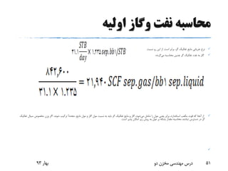 ‫اولیه‬ ‫وگاز‬ ‫نفت‬ ‫محاسبه‬
‫برابر‬ ،‫گر‬ ‫تفکیک‬ ‫مایع‬ ‫جریانی‬ ‫نرخ‬‫است‬.‫نسبت‬ ‫رو‬ ‫این‬ ‫از‬
‫می‬ ‫محاسبه‬ ‫چنین‬ ‫گر‬ ‫تفکیک‬ ‫نفت‬ ‫به‬ ‫گاز‬‫گردد‬:
‫می‬ ‫شامل‬ ‫را‬ ‫مول‬ ‫یعنی‬ ‫برابر‬ ،‫استاندارد‬ ‫مکعب‬ ‫فوت‬ ‫که‬ ‫آنجا‬ ‫از‬،‫مایع‬ ‫مول‬ ‫و‬ ‫گاز‬ ‫مول‬ ‫نسبت‬ ‫به‬ ‫باید‬ ‫گر‬ ‫تفکیک‬ ‫مایع‬ ‫و‬ ‫گاز‬ ،‫شود‬ً‫ا‬‫مجدد‬‫شوند‬ ‫ترکیب‬.‫مخصوص‬ ‫وزن‬ ‫اگر‬‫تفکیک‬ ‫سیال‬
‫است‬ ‫پذیر‬ ‫امکان‬ ‫زیر‬ ‫روش‬ ‫به‬ ‫مول‬ ‫بر‬ ‫بشکه‬ ‫مقدار‬ ‫محاسبه‬ ،‫نباشد‬ ‫دسترس‬ ‫در‬ ‫گر‬.

‫بهار‬93 ‫دو‬ ‫مخزن‬ ‫مهندسی‬ ‫درس‬ 51
 