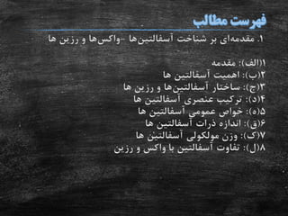 1.‫مقدمه‬‫شناخت‬ ‫بر‬ ‫ای‬‫آسفالتین‬‫ها‬-‫واکس‬‫ها‬‫ها‬ ‫رزین‬ ‫و‬
1(‫الف‬:)‫مقدمه‬
2(‫ب‬:)‫اهمیت‬‫آسفالتین‬‫ها‬
3(‫ج‬:)‫ساختار‬‫آسفالتین‬‫ها‬‫ها‬ ‫رزین‬ ‫و‬
4(‫د‬:)‫عنصری‬ ‫ترکیب‬‫آسفالتین‬‫ها‬
5(‫ه‬:)‫عمومی‬ ‫خواص‬‫آسفالتین‬‫ها‬
6(‫ق‬:)‫ذرات‬ ‫اندازه‬‫آسفالتین‬‫ها‬
7(‫ک‬:)‫مولکولی‬ ‫وزن‬‫آسفالتین‬‫ها‬
8(‫ل‬:)‫تفاوت‬‫آسفالتین‬‫رزین‬ ‫و‬ ‫واکس‬ ‫با‬
 