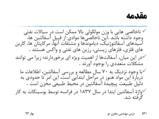 ‫مقدمه‬
‫سیاالت‬ ‫در‬ ‫است‬ ‫ممکن‬ ‫باال‬ ‫مولکولى‬ ‫وزن‬ ‫با‬ ‫هایى‬ ‫ناخالصى‬‫نف‬‫تی‬
‫باش‬ ‫داشته‬ ‫وجود‬‫د‬.‫ناخالصى‬ ‫این‬،‫ها‬ ‫آسفالتین‬ ‫قبیل‬ ‫از‬ ‫موادی‬ ‫ها‬
‫دیاموند‬ ،‫آسفالتوژنیک‬ ‫اسیدهاى‬‫ک‬ ،‫ها‬ ‫مرکاپتان‬ ،‫آنها‬ ‫مشتقات‬ ‫و‬ ‫ها‬‫اربن‬
‫هستند‬ ‫واکس‬ ‫و‬ ‫نفتى‬ ‫هاى‬ ‫رزین‬ ،‫زیستى‬ ‫فلزهاى‬ ،‫فلزى‬ ‫هاى‬.
‫آسفالت‬ ،‫میان‬ ‫این‬ ‫در‬‫توانن‬ ‫مى‬ ‫زیرا‬ ‫برخوردارند؛‬ ‫اى‬ ‫ویژه‬ ‫اهمیت‬ ‫از‬ ‫ها‬‫د‬
‫آورند‬ ‫بوجود‬ ‫را‬ ‫متعددى‬ ‫مشکالت‬.
‫به‬ ‫نزدیک‬ ‫وجود‬ ‫با‬70‫ما‬ ‫اطالعات‬ ،‫آسفالتین‬ ‫بررسى‬ ‫و‬ ‫مطالعه‬ ‫سال‬
‫است‬ ‫ابتدایى‬ ‫مراحل‬ ‫در‬ ‫هنوز‬ ‫مواد‬ ‫این‬ ‫دربارة‬‫ای‬ ،‫به‬ ‫حدودى‬ ‫تا‬ ‫امر‬ ‫ن‬
‫است‬ ‫مخزن‬ ‫طبیعى‬ ‫محیط‬ ‫در‬ ‫آسفالتین‬ ‫پیچیدة‬ ‫طبیعت‬ ‫دلیل‬.
‫سال‬ ‫در‬ ‫ابتدا‬ ‫آسفالتین‬ ‫واژة‬1837‫ک‬ ‫به‬ ‫بوسینگات‬ ‫توسط‬ ‫فرانسه‬ ‫در‬‫ار‬
‫ش‬ ‫گرفته‬‫د‬.
‫بهار‬93 ‫دو‬ ‫مخزن‬ ‫مهندسی‬ ‫درس‬ 521
 