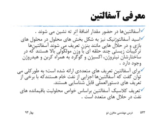 ‫آسفالتین‬ ‫معرفی‬
‫آسفالتین‬‫در‬ ‫ها‬‫شوند‬ ‫مى‬ ‫نشین‬ ‫ته‬ ‫ِر‬‫ت‬ِ‫ا‬ ‫اضافة‬ ‫مقدار‬ ‫حضور‬.
‫ه‬ ‫محلول‬ ‫در‬ ‫محلول‬ ‫هاى‬ ‫بخش‬ ‫شکل‬ ‫به‬ ‫نیز‬ ‫آسفالتوژنیک‬ ‫اسید‬‫اى‬
‫در‬ ‫و‬ ‫بازى‬‫شوند‬ ‫مى‬ ‫تعریف‬ ‫بنزن‬ ‫مانند‬ ‫هایى‬ ‫حالل‬‫آسفالتین‬‫ها‬
‫هستند‬ ‫باال‬ ‫مولکولى‬ ‫وزن‬ ‫با‬ ‫اى‬ ‫حلقه‬ ‫چند‬ ‫زیستى‬ ‫ترکیبات‬‫ک‬‫در‬ ‫ه‬
‫هیدروژن‬ ‫و‬ ‫کربن‬ ‫همراه‬ ‫به‬ ‫گوگرد‬ ‫و‬ ‫اکسیژن‬ ،‫نیتروژن‬ ‫ساختارشان‬
‫دارد‬ ‫وجود‬.
‫آسفالتین‬ ‫براى‬‫طورکل‬ ‫به‬ ‫است؛‬ ‫شده‬ ‫ارائه‬ ‫متعددى‬ ‫هاى‬ ‫تعریف‬‫ى‬‫مى‬
‫آسفالتین‬ ‫که‬ ‫گفت‬ ‫توان‬‫با‬ ‫هستندکه‬ ‫خام‬ ‫نفت‬ ‫از‬ ‫اجزایى‬ ‫ها‬‫برخ‬‫ى‬‫از‬
‫هستند‬ ‫شناسایى‬ ‫قابل‬ ‫دستورالعملى‬ ‫هاى‬ ‫تعریف‬.
‫باقیمان‬ ‫محلولیت‬ ‫خواص‬ ‫براساس‬ ‫آسفالتین‬ ‫کالسیک‬ ‫تعریف‬‫هاى‬ ‫ده‬
‫است‬ ‫متعدد‬ ‫هاى‬ ‫حالل‬ ‫در‬ ‫نفت‬.
‫بهار‬93 ‫دو‬ ‫مخزن‬ ‫مهندسی‬ ‫درس‬ 523
 