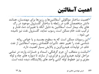 ‫آسفالتین‬ ‫اهمیت‬
‫آسفالتین‬ ‫مولکولى‬ ‫ساختار‬ ‫اهمیت‬‫و‬ ‫ها‬‫رزین‬‫هم‬ ،‫مهندسان‬ ‫براى‬ ‫ها‬‫انند‬
‫رگ‬ ‫در‬ ‫موجود‬ ‫کلسترول‬ ‫ساختار‬ ‫با‬ ‫رابطه‬ ‫در‬ ‫قلب‬ ‫متخصصان‬ ‫دانش‬
‫ف‬ ،‫دما‬ ‫تغییرات‬ ‫با‬ ‫آنکه‬ ‫دلیل‬ ‫به‬ ‫آسفالتین‬ ‫است‬ ‫بیمار‬ ‫یک‬ ‫هاى‬‫و‬ ‫شار‬
‫نیز‬ ‫نفت‬ ‫کلسترول‬ ،‫نماید‬ ‫رسوب‬ ‫است‬ ‫ممکن‬ ‫خام‬ ‫نفت‬ ‫ترکیب‬‫نامیده‬
‫شود‬ ‫مى‬.
‫روانه‬ ‫خواص‬ ‫یا‬ ‫و‬ ‫بچسبد‬ ‫سطوح‬ ‫به‬ ‫که‬ ‫است‬ ‫ممکن‬ ‫رسوبات‬ ‫این‬
‫ده‬ ‫تغییر‬ ‫را‬ ‫نفت‬ ‫شناسى‬‫د‬.‫آسفالتی‬ ‫رسوب‬ ‫اقتصادى‬ ‫تأثیرات‬‫نفت‬ ‫از‬ ‫ن‬
‫دارد‬ ‫اهمیت‬ ‫بسیار‬ ‫پاالیش‬ ‫و‬ ‫هیدروکربن‬ ‫تولیدات‬ ‫در‬ ،‫خام‬.
‫تم‬ ‫در‬ ‫وارده‬ ‫خسارات‬ ‫و‬ ‫انسداد‬ ،‫گرفتگى‬ ‫جرم‬ ‫آن‬ ‫متعاقب‬ ‫و‬ ‫انباشت‬‫امى‬
‫لول‬ ‫و‬ ‫چاه‬ ‫هاى‬ ‫دیواره‬ ‫تا‬ ‫سازند‬ ‫از‬ ،‫فرآورى‬ ‫و‬ ‫هیدروکربن‬ ‫تولید‬ ‫مراحل‬‫ه‬
‫است‬ ‫شده‬ ‫دیده‬ ،‫پاالیشگاه‬ ‫هاى‬ ‫واحد‬ ‫کشى‬ ‫لوله‬ ‫خطوط‬ ‫نیز‬ ‫و‬ ‫مغزى‬.
‫بهار‬93 ‫دو‬ ‫مخزن‬ ‫مهندسی‬ ‫درس‬ 526
 