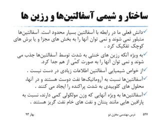 ‫آسفالتین‬ ‫شیمى‬ ‫و‬ ‫ساختار‬‫رزین‬ ‫و‬ ‫ها‬‫ها‬
‫است‬ ‫محدود‬ ‫بسیار‬ ‫آسفالتین‬ ‫با‬ ‫رابطه‬ ‫در‬ ‫ما‬ ‫فعلى‬ ‫دانش‬.‫آسفال‬‫تین‬‫ها‬
‫برش‬ ‫یا‬ ‫و‬ ‫مجزا‬ ‫هاى‬ ‫بخش‬ ‫به‬ ‫را‬ ‫آنها‬ ‫توان‬ ‫نمى‬ ‫و‬ ‫شوند‬ ‫نمى‬ ‫متبلور‬‫هاى‬
‫کرد‬ ‫تفکیک‬ ‫کوچک‬.
‫آسفالتین‬ ‫توسط‬ ‫شدت‬ ‫به‬ ‫خنثى‬ ‫هاى‬ ‫رزین‬ ‫آنکه‬ ‫ویژه‬ ‫به‬‫جذب‬ ‫ها‬‫مى‬
‫کر‬ ‫جدا‬ ‫هم‬ ‫از‬ ‫ّى‬‫م‬‫ک‬ ‫صورت‬ ‫به‬ ‫را‬ ‫آنها‬ ‫توان‬ ‫نمى‬ ‫و‬ ‫شوند‬‫د‬.
‫نیست‬ ‫دست‬ ‫در‬ ‫زیادى‬ ‫اطالعات‬ ‫آسفالتین‬ ‫شیمیایى‬ ‫خواص‬ ‫از‬.
‫آسفالتین‬‫آروماتیک‬ ‫به‬ ‫نسبت‬ ‫ها‬‫آنه‬ ‫در‬ ‫و‬ ‫هستند‬ ‫دوست‬ ‫نفت‬ ‫ها‬،‫ا‬
‫کنند‬ ‫مى‬ ‫ایجاد‬ ‫را‬ ‫پراکنده‬ ‫شدت‬ ‫به‬ ‫کلوییدى‬ ‫هاى‬ ‫محلول‬.
‫آسفالتین‬‫نسب‬ ،‫دارند‬ ‫کمى‬ ‫مولکولى‬ ‫وزن‬ ‫که‬ ‫آنهایى‬ ‫ویژه‬ ‫به‬ ‫ها‬‫به‬ ‫ت‬
‫هستند‬ ‫گریز‬ ‫نفت‬ ‫خام‬ ‫هاى‬ ‫نفت‬ ‫و‬ ‫پنتان‬ ‫مانند‬ ‫هایى‬ ‫پارافین‬.
‫بهار‬93 ‫دو‬ ‫مخزن‬ ‫مهندسی‬ ‫درس‬ 527
 