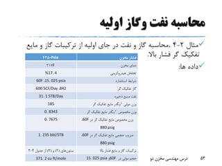‫اولیه‬ ‫وگاز‬ ‫نفت‬ ‫محاسبه‬
‫مثال‬2-4.‫مای‬ ‫و‬ ‫گاز‬ ‫ترکیبات‬ ‫از‬ ‫اولیه‬ ‫جای‬ ‫در‬ ‫نفت‬ ‫و‬ ‫گاز‬ ‫محاسبه‬‫ع‬
‫باال‬ ‫فشار‬ ‫گر‬ ‫تفکیک‬.
‫ها‬ ‫داده‬:
‫بهار‬93 ‫دو‬ ‫مخزن‬ ‫مهندسی‬ ‫درس‬ 53
‫فشار‬‫مخزن‬Psia4350
‫مخزن‬ ‫دمای‬F217
‫تخلخل‬‫هیدروکربنی‬%17. 4
‫استاندارد‬ ‫شرایط‬15. 025 psia،60F
‫گر‬ ‫تفکیک‬ ‫گاز‬842،600 SCF/Day
‫ذخیره‬ ‫منبع‬ ‫نفت‬31. 1 STB/Day
‫مولی‬ ‫وزن‬C7
+‫گر‬ ‫تفکیک‬ ‫مایع‬ ‫در‬185
‫مخصوص‬ ‫وزن‬C7
+‫گر‬ ‫تفکیک‬ ‫مایع‬ ‫در‬0. 8343
‫مخصوص‬ ‫وزن‬‫در‬ ‫گر‬ ‫تفکیک‬ ‫مایع‬60F،
880 psig
0. 7675
‫در‬ ‫گر‬ ‫تفکیک‬ ‫مایع‬ ‫حجمی‬ ‫ضریب‬60F،
880 psig
1. 235 bbl/STB
‫ترکیبات‬‫گاز‬‫مایع‬ ‫و‬‫باال‬ ‫فشار‬‫ستون‬‫های‬(2)‫و‬(3)‫از‬‫جدول‬4-3
‫حجم‬‫در‬ ‫مولی‬60F‫و‬15. 025 psia371. 2 cu ft/mole
 
